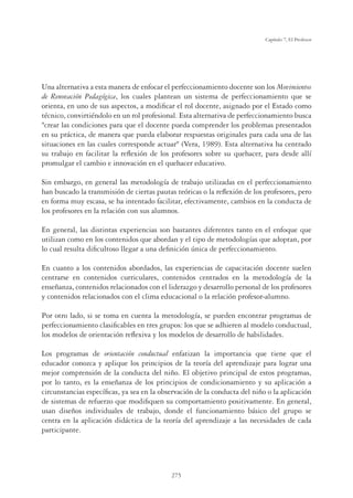 275
Capítulo 7, El Profesor
Una alternativa a esta manera de enfocar el perfeccionamiento docente son los Movimientos
de Renovación Pedagógica, los cuales plantean un sistema de perfeccionamiento que se
orienta, en uno de sus aspectos, a modiﬁcar el rol docente, asignado por el Estado como
técnico, convirtiéndolo en un rol profesional. Esta alternativa de perfeccionamiento busca
crear las condiciones para que el docente pueda comprender los problemas presentados
en su práctica, de manera que pueda elaborar respuestas originales para cada una de las
situaciones en las cuales corresponde actuar (Vera, 1989). Esta alternativa ha centrado
su trabajo en facilitar la reﬂexión de los profesores sobre su quehacer, para desde allí
promulgar el cambio e innovación en el quehacer educativo.
Sin embargo, en general las metodología de trabajo utilizadas en el perfeccionamiento
han buscado la transmisión de ciertas pautas teóricas o la reﬂexión de los profesores, pero
en forma muy escasa, se ha intentado facilitar, efectivamente, cambios en la conducta de
los profesores en la relación con sus alumnos.
En general, las distintas experiencias son bastantes diferentes tanto en el enfoque que
utilizan como en los contenidos que abordan y el tipo de metodologías que adoptan, por
lo cual resulta diﬁcultoso llegar a una deﬁnición única de perfeccionamiento.
En cuanto a los contenidos abordados, las experiencias de capacitación docente suelen
centrarse en contenidos curriculares, contenidos centrados en la metodología de la
enseñanza, contenidos relacionados con el liderazgo y desarrollo personal de los profesores
y contenidos relacionados con el clima educacional o la relación profesor-alumno.
Por otro lado, si se toma en cuenta la metodología, se pueden encontrar programas de
perfeccionamiento clasiﬁcables en tres grupos: los que se adhieren al modelo conductual,
los modelos de orientación reﬂexiva y los modelos de desarrollo de habilidades.
Los programas de orientación conductual enfatizan la importancia que tiene que el
educador conozca y aplique los principios de la teoría del aprendizaje para lograr una
mejor comprensión de la conducta del niño. El objetivo principal de estos programas,
por lo tanto, es la enseñanza de los principios de condicionamiento y su aplicación a
circunstancias especíﬁcas, ya sea en la observación de la conducta del niño o la aplicación
de sistemas de refuerzo que modiﬁquen su comportamiento positivamente. En general,
usan diseños individuales de trabajo, donde el funcionamiento básico del grupo se
centra en la aplicación didáctica de la teoría del aprendizaje a las necesidades de cada
participante.
 