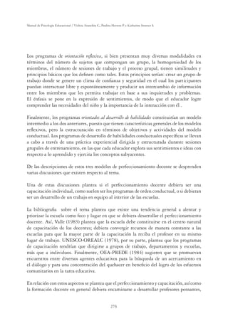 276
Manual de Psicología Educacional / Violeta Arancibia C., Paulina Herrera P. y Katherine Strasser S.
Los programas de orientación reﬂexiva, si bien presentan muy diversas modalidades en
términos del número de sujetos que compongan un grupo, la homogeniedad de los
miembros, el número de sesiones de trabajo y el proceso grupal, tienen similitudes y
principios básicos que los deﬁnen como tales. Estos principios serían: crear un grupo de
trabajo donde se genere un clima de conﬁanza y seguridad en el cual los participantes
puedan interactuar libre y espontáneamente y producir un intercambio de información
entre los miembros que les permita trabajar en base a sus inquietudes y problemas.
El énfasis se pone en la expresión de sentimientos, de modo que el educador logre
comprender las necesidades del niño y la importancia de la interacción con él .
Finalmente, los programas orientados al desarrollo de habilidades constituirían un modelo
intermedio a los dos anteriores, puesto que tienen características generales de los modelos
reﬂexivos, pero la estructuración en términos de objetivos y actividades del modelo
conductual. Los programas de desarrollo de habilidades conductuales especíﬁcas se llevan
a cabo a través de una práctica experiencial dirigida y estructurada durante sesiones
grupales de entrenamiento, en las que cada educador explora sus sentimientos e ideas con
respecto a lo aprendido y ejercita los conceptos subyacentes.
De las descripciones de estos tres modelos de perfeccionamiento docente se desprenden
varias discusiones que existen respecto al tema.
Una de estas discusiones plantea si el perfeccionamiento docente debiera ser una
capacitación individual, como suelen ser los programas de orden conductual, o si debieran
ser un desarrollo de un trabajo en equipo al interior de las escuelas.
La bibliograﬁa sobre el tema plantea que existe una tendencia general a alentar y
priorizar la escuela como foco y lugar en que se debiera desarrollar el perfeccionamiento
docente. Así, Valle (1983) plantea que la escuela debe constituirse en el centro natural
de capacitación de los docentes; debiera convergir recursos de manera constante a las
escuelas para que la mayor parte de la capacitación la reciba el profesor en su mismo
lugar de trabajo. UNESCO-OREALC (1978), por su parte, plantea que los programas
de capacitación tendrían que dirigirse a grupos de trabajo, departamentos y escuelas,
más que a individuos. Finalmente, OEA-PREDE (1984) sugieren que se promuevan
encuentros entre diversos agentes educativos para la búsqueda de un acercamiento en
el diálogo y para una concentración del quehacer en beneﬁcio del logro de los esfuerzos
comunitarios en la tarea educativa.
En relación con estos aspectos se plantea que el perfeccionamiento y capacitación, así como
la formación docente en general debiera encaminarse a desarrollar profesores pensantes,
 