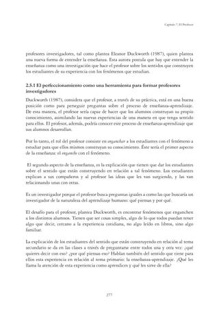 277
Capítulo 7, El Profesor
profesores investigadores, tal como plantea Eleanor Duckworth (1987), quien plantea
una nueva forma de entender la enseñanza. Esta autora postula que hay que entender la
enseñanza como una investigación que hace el profesor sobre los sentidos que construyen
los estudiantes de su experiencia con los fenómenos que estudian.
2.5.1 El perfeccionamiento como una herramienta para formar profesores
investigadores
Duckworth (1987), considera que el profesor, a través de su práctica, está en una buena
posición como para perseguir preguntas sobre el proceso de enseñanza-aprendizaje.
De esta manera, el profesor sería capaz de hacer que los alumnos construyan su propio
conocimiento, asimilando las nuevas experiencias de una manera en que tenga sentido
para ellos. El profesor, además, podría conocer este proceso de enseñanza-aprendizaje que
sus alumnos desarrollan.
Por lo tanto, el rol del profesor consiste en enganchar a los estudiantes con el fenómeno a
estudiar para que ellos mismos construyan su conocimiento. Éste sería el primer aspecto
de la enseñanza: el enganche con el fenómeno.
El segundo aspecto de la enseñanza, es la explicación que tienen que dar los estudiantes
sobre el sentido que están construyendo en relación a tal fenómeno. Los estudiantes
explican a sus compañeros y al profesor las ideas que les van surgiendo, y las van
relacionando unas con otras.
Es un investigador porque el profesor busca preguntas iguales a como las que buscaría un
investigador de la naturaleza del aprendizaje humano: qué piensas y por qué.
El desafío para el profesor, plantea Duckworth, es encontrar fenómenos que enganchen
a los distintos alumnos. Tienen que ser cosas simples, algo de lo que todos puedan tener
algo que decir, cercano a la experiencia cotidiana, no algo leído en libros, sino algo
familiar.
La explicación de los estudiantes del sentido que están construyendo en relación al tema
secundario se da en las clases a través de preguntarse entre todos una y otra vez: ¿qué
quieres decir con eso? ¿por qué piensas eso? Hablan también del sentido que tiene para
ellos esta experiencia en relación al tema primario: la enseñanza-aprendizaje. ¿Qué les
llama la atención de esta experiencia como aprendices y qué les sirve de ella?
 