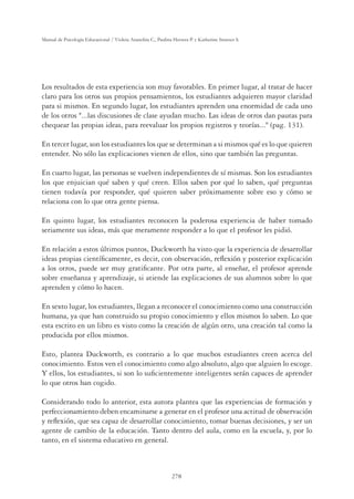 278
Manual de Psicología Educacional / Violeta Arancibia C., Paulina Herrera P. y Katherine Strasser S.
Los resultados de esta experiencia son muy favorables. En primer lugar, al tratar de hacer
claro para los otros sus propios pensamientos, los estudiantes adquieren mayor claridad
para si mismos. En segundo lugar, los estudiantes aprenden una enormidad de cada uno
de los otros ...las discusiones de clase ayudan mucho. Las ideas de otros dan pautas para
chequear las propias ideas, para reevaluar los propios registros y teorías... (pag. 131).
En tercer lugar, son los estudiantes los que se determinan a si mismos qué es lo que quieren
entender. No sólo las explicaciones vienen de ellos, sino que también las preguntas.
En cuarto lugar, las personas se vuelven independientes de sí mismas. Son los estudiantes
los que enjuician qué saben y qué creen. Ellos saben por qué lo saben, qué preguntas
tienen todavía por responder, qué quieren saber próximamente sobre eso y cómo se
relaciona con lo que otra gente piensa.
En quinto lugar, los estudiantes reconocen la poderosa experiencia de haber tomado
seriamente sus ideas, más que meramente responder a lo que el profesor les pidió.
En relación a estos últimos puntos, Duckworth ha visto que la experiencia de desarrollar
ideas propias cientíﬁcamente, es decir, con observación, reﬂexión y posterior explicación
a los otros, puede ser muy gratiﬁcante. Por otra parte, al enseñar, el profesor aprende
sobre enseñanza y aprendizaje, si atiende las explicaciones de sus alumnos sobre lo que
aprenden y cómo lo hacen.
En sexto lugar, los estudiantes, llegan a reconocer el conocimiento como una construcción
humana, ya que han construido su propio conocimiento y ellos mismos lo saben. Lo que
esta escrito en un libro es visto como la creación de algún otro, una creación tal como la
producida por ellos mismos.
Esto, plantea Duckworth, es contrario a lo que muchos estudiantes creen acerca del
conocimiento. Estos ven el conocimiento como algo absoluto, algo que alguien lo escoge.
Y ellos, los estudiantes, si son lo suﬁcientemente inteligentes serán capaces de aprender
lo que otros han cogido.
Considerando todo lo anterior, esta autora plantea que las experiencias de formación y
perfeccionamiento deben encaminarse a generar en el profesor una actitud de observación
y reﬂexión, que sea capaz de desarrollar conocimiento, tomar buenas decisiones, y ser un
agente de cambio de la educación. Tanto dentro del aula, como en la escuela, y, por lo
tanto, en el sistema educativo en general.
 