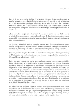 279
Capítulo 7, El Profesor
Dentro de su trabajo como profesor debiera estar, entonces, el enseñar, el aprender a
enseñar cada vez mejor, y el aprender de otros profesores. Es un profesor que se junta con
otros para pensar sobre sus propios hallazgos y teorías sobre situaciones particulares de
enseñanza. Al escuchar los planteamientos de los otros y sus justiﬁcaciones, objetiviza
las ideas propias y adquiere conocimiento desarrollado por los otros profesores sobre la
enseñanza.
Al ser el profesor un profesional de la enseñanza, sus opiniones son escuchadas en los
niveles jerárquicos superiores, e integradas en la toma de decisiones porque tienen status
epistemológico, no son meras creencias personales. Por lo tanto, su conocimiento impacta
en el sistema educativo.
Sin embargo, el cambiar la actual identidad docente por la de un profesor investigador
como el aquí planteado, requiere cambiar la formación de éste. Esto signiﬁca fomentar la
observación, reﬂexión y desarrollo de conocimiento como parte del trabajo a enseñar.
Para esto, se debe integrar el aprender de la enseñanza como parte del trabajo a enseñar,
se debe fomentar una profundización del conocimiento y una posibilidad de comunicarlo
(Fieman-Nemser y Buchman, 1988).
Debe, por tanto, cambiarse el marco conceptual que manejan los centros de formación.
Es necesario proveer a los profesores de un marco conceptual de toma de decisiones
dentro del programa de formación del profesorado. Esto signiﬁcaría que los estudiantes
en práctica usarían este esquema para describir, analizar y ﬁnalmente estructurar sus
experiencias; lo que aumentaría su conocimiento y comprensión del proceso de enseñanza
aprendizaje. También debería fomentarse que las evidencias de las investigaciones se
usaran por el profesor para examinar críticamente sus propias creencias sobre la enseñanza
y el aprendizaje. De esta manera, llenar el vacío entre la investigación y la practica con
evidencias y esquemas, y no con reglas, es decir, que las evidencias de las investigaciones
no se conviertan en dogma para el profesor, sino en un aporte para una enseñanza
profesional (Borko y Shavelson, 1988).
Los educadores de profesores deberían emplear principios instruccionales que fueran
consistentes con las recomendaciones que dan a sus estudiantes y deben practicar estos
modelos educacionales, más que simplemente proponer ideas teóricas. Roe y Stallman
(1994) hablan de prácticas viables, que pueden ser apropiadas para el setting escolar, y
así, los estudiantes no sólo exploran conceptos, sino que los experiencian.
 
