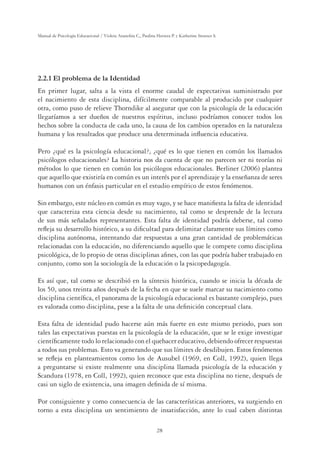 28
Manual de Psicología Educacional / Violeta Arancibia C., Paulina Herrera P. y Katherine Strasser S.
2.2.1 El problema de la Identidad
En primer lugar, salta a la vista el enorme caudal de expectativas suministrado por
el nacimiento de esta disciplina, difícilmente comparable al producido por cualquier
otra, como puso de relieve Thorndike al asegurar que con la psicología de la educación
llegaríamos a ser dueños de nuestros espíritus, incluso podríamos conocer todos los
hechos sobre la conducta de cada uno, la causa de los cambios operados en la naturaleza
humana y los resultados que produce una determinada inﬂuencia educativa.
Pero ¿qué es la psicología educacional?, ¿qué es lo que tienen en común los llamados
psicólogos educacionales? La historia nos da cuenta de que no parecen ser ni teorías ni
métodos lo que tienen en común los psicólogos educacionales. Berliner (2006) plantea
que aquello que existiría en común es un interés por el aprendizaje y la enseñanza de seres
humanos con un énfasis particular en el estudio empírico de estos fenómenos.
Sin embargo, este núcleo en común es muy vago, y se hace maniﬁesta la falta de identidad
que caracteriza esta ciencia desde su nacimiento, tal como se desprende de la lectura
de sus más señalados representantes. Esta falta de identidad podría deberse, tal como
reﬂeja su desarrollo histórico, a su diﬁcultad para delimitar claramente sus límites como
disciplina autónoma, intentando dar respuestas a una gran cantidad de problemáticas
relacionadas con la educación, no diferenciando aquello que le compete como disciplina
psicológica, de lo propio de otras disciplinas aﬁnes, con las que podría haber trabajado en
conjunto, como son la sociología de la educación o la psicopedagogía.
Es así que, tal como se describió en la síntesis histórica, cuando se inicia la década de
los 50, unos treinta años después de la fecha en que se suele marcar su nacimiento como
disciplina cientíﬁca, el panorama de la psicología educacional es bastante complejo, pues
es valorada como disciplina, pese a la falta de una deﬁnición conceptual clara.
Esta falta de identidad pudo hacerse aún más fuerte en este mismo periodo, pues son
tales las expectativas puestas en la psicología de la educación, que se le exige investigar
cientíﬁcamente todo lo relacionado con el quehacer educativo, debiendo ofrecer respuestas
a todos sus problemas. Esto va generando que sus límites de desdibujen. Estos fenómenos
se reﬂeja en planteamientos como los de Ausubel (1969, en Coll, 1992), quien llega
a preguntarse si existe realmente una disciplina llamada psicología de la educación y
Scandura (1978, en Coll, 1992), quien reconoce que esta disciplina no tiene, después de
casi un siglo de existencia, una imagen deﬁnida de sí misma.
Por consiguiente y como consecuencia de las características anteriores, va surgiendo en
torno a esta disciplina un sentimiento de insatisfacción, ante lo cual caben distintas
 