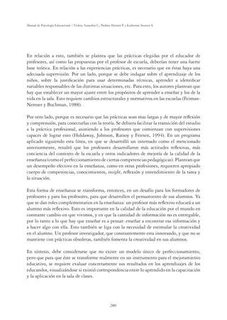280
Manual de Psicología Educacional / Violeta Arancibia C., Paulina Herrera P. y Katherine Strasser S.
En relación a esto, también se plantea que las prácticas elegidas por el educador de
profesores, así como las propuestas por el profesor de escuela, deberían tener una fuerte
base teórica. En relación a las experiencias prácticas, es necesario que en éstas haya una
adecuada supervisión. Por un lado, porque se debe indagar sobre el aprendizaje de los
niños, sobre la justiﬁcación para usar determinadas técnicas, aprender a identiﬁcar
variables responsables de las distintas situaciones, etc. Para esto, los autores plantean que
hay que establecer un mayor ajuste entre los propósitos de aprender a enseñar y los de la
vida en la sala. Esto requiere cambios estructurales y normativos en las escuelas (Feiman-
Nemser y Buchman, 1988).
Por otro lado, porque es necesario que las prácticas sean mas largas y de mayor reﬂexión
y comprensión, para conectarlas con la teoría. Se debiera facilitar la transición del estudio
a la práctica profesional, asistiendo a los profesores que comienzan con supervisiones
capaces de lograr esto (Holdaway, Johnson, Ratsoy y Friesen, 1994). En un programa
aplicado siguiendo esta línea, en que se desarrolló un internado como el mencionado
anteriormente, resultó que los profesores desarrollaron más actitudes reﬂexivas, más
conciencia del contexto de la escuela y otros indicadores de mejoría de la calidad de la
enseñanza (como el perfeccionamiento de ciertas competencias pedagógicas). Plantean que
un desempeño efectivo en la enseñanza, como en otras profesiones, requieren apropiado
cuerpo de competencias, conocimientos, insight, reﬂexión y entendimiento de la tarea y
la situación.
Esta forma de enseñanza se transforma, entonces, en un desafío para los formadores de
profesores y para los profesores, para que desarrollen el pensamiento de sus alumnos. Ya
que se dan roles complementarios en la enseñanza: un profesor más reﬂexivo educará a un
alumno más reﬂexivo. Esto es importante en la calidad de la educación por el mundo en
constante cambio en que vivimos, y en que la cantidad de información no es entregable,
por lo tanto a lo que hay que enseñar es a pensar: enseñar a encontrar esa información y
a hacer algo con ella. Esto también se liga con la necesidad de estimular la creatividad
en el alumno. Un profesor investigador, que constantemente esta innovando, y que no se
mantiene con prácticas obsoletas, también fomenta la creatividad en sus alumnos.
En síntesis, debe considerarse que no existe un modelo único de perfeccionamiento,
pero que para que éste se transforme realmente en un instrumento para el mejoramiento
educativo, se requiere evaluar concretamente sus resultados en los aprendizajes de los
educandos, visualizándose si existió correspondencia entre lo aprendido en la capacitación
y la aplicación en la sala de clases.
 