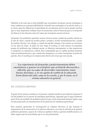 281
Capítulo 7, El Profesor
También se ha visto que es más probable que un profesor incorpore nuevas estrategias si
tiene conﬁanza en su propia habilidad de controlar esas estrategias en la sala de clases y si
se siente capaz de inﬂuenciar el aprendizaje de sus alumnos, por lo cual se puede concluir
que es muy importante trabajar tanto la autoestima como el autoconcepto y la sensación
de eﬁcacia en los docentes antes de tratar que incorporen nuevas técnicas.
Asimismo, los profesores aprenden nuevas técnicas mejor cuando las pueden utilizar en
la sala de clases, cuando las pueden poner a prueba y recibir retroalimentación, cuando
las pueden discutir con colegas y cuando las pueden integrar a las rutinas ya existentes
en sus salas de clases. A partir de esto surge el coaching, el cual consiste en pequeños
grupos de profesores que trabajan juntos, se observan mutuamente, se dan sugerencias
y comparten su experiencia a diario. Esta comprobado que el cambio perdura mientras
exista retroalimentación y que cuando ésta desaparece, se vuelve lentamente al punto de
partida. Así, el coaching es la manera más efectiva de evitar que esto suceda.
Las experiencias de formación y perfeccionamiento deben
encaminarse a generar en el profesor una actitud de observación y
reﬂexión, que sea capaz de desarrollar conocimiento, tomar
buenas decisiones, y ser un agente de cambio de la educación.
Tanto dentro del aula, como en la escuela, y, por lo tanto, en el
sistema educativo en general.
III. CONCLUSIONES
A partir de los puntos tratados en el presente capítulo resalta la necesidad de repensar el
rol del profesor en el proceso de enseñanza-aprendizaje, logrando que se haga realmente
parte de las necesidades de modiﬁcar prácticas que se han mantenido durante siglos y que
no han propiciado un mejoramiento de los procesos de enseñanza-aprendizaje.
Esto requiere aprovechar la investigación en colegios efectivos, la que muestra la
importancia de la innovación en la práctica educativa, así como la relevancia de generar
profesores pensantes, capaces de evaluar su quehacer diario y generar modiﬁcaciones a su
labor, según sean las necesidades que se le van presentando.
 