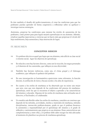 282
Manual de Psicología Educacional / Violeta Arancibia C., Paulina Herrera P. y Katherine Strasser S.
Es éste también el desafío del perfeccionamiento, el crear las condicione para que los
profesores puedan aprender de forma cooperativa a reﬂexionar sobre su quehacer e
investigar nuevas estrategias.
Asimismo, propiciar las condiciones para mejorar los niveles de autoestima de los
profesores, como primer paso para lograr mejores aprendizajes en sus alumnos. Además,
erradicar aquellas expectativas y creencias que no hacen más que perpetuar el círculo del
bajo rendimiento, baja autoestima y baja motivación de logro.
IV. RESUMEN
CONCEPTOS BÁSICOS
 Un profesor efectivo es aquel que logra que sus alumnos, más allá de su clase social
o entorno social, logre los objetivos de aprendizaje.
 En relación a esto hay factores directos, como son la vocación, los rasgos personales
y el dominio de los contenidos, que inﬂuyen en esta efectividad.
 También hay factores indirectos, como son, el clima grupal y el liderazgo
académico, que inﬂuyen el quehacer del profesor.
 En una investigación en Latinoamérica aparecieron como relevantes, la función
docente, la atribución de éxito y fracaso escolar y los años de experiencia.
 En cuanto a los estilos de enseñanza se ha observado que no existe uno mejor
que otro, sino que esto depende de las condiciones del proceso de enseñanza-
aprendizaje, entre las que se encuentra el objeto a aprender y las características
del alumno y educador. Algunos de los estilos de enseñanza más utilizados son el
directivo, el facilitador y el colaborador.
 Un modelo más ﬂexible sobre los estilos de enseñanza, considera un continuo que
depende de los métodos, actividades, medios y materiales de enseñanza, métodos
disciplinarios, interacción profesor-alumno, grado en que el profesor favorezca
la autonomía y responsabilidad por el aprendizaje del alumno y el grado de
reﬂexión y cuestionamiento que propicia en sus alumnos. Estas características son
complementarias y entre ellas, y el profesor debe saber escoger las más adecuadas
al momento de planiﬁcar sus proceso de enseñanza-aprendizaje.
 