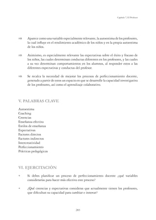 283
Capítulo 7, El Profesor
 Aparece como una variable especialmente relevante, la autoestima de los profesores,
la cual inﬂuye en el rendimiento académico de los niños y en la propia autoestima
de los niños.
 Asimismo, es especialmente relevante las expectativas sobre el éxito y fracaso de
los niños, las cuales determinan conductas diferentes en los profesores, y las cuales
a su vez determinan comportamientos en los alumnos, al responder estos a las
diferentes expectativas y conductas del profesor.
 Se recalca la necesidad de mejorar los procesos de perfeccionamiento docente,
generado a partir de estos un espacio en que se desarrolle la capacidad investigativa
de los profesores, así como el aprendizaje colaborativo.
V. PALABRAS CLAVE
Autoestima
Coaching
Creencias
Enseñanza efectiva
Estilos de enseñanza
Expectativas
Factores directos
Factores indirectos
Intercreatividad
Perfeccionamiento
Prácticas pedagógicas
VI. EJERCITACIÓN
U Si debes planiﬁcar un proceso de perfeccionamiento docente ¿qué variables
considerarías para hacer más efectivo este proceso?
U ¿Qué creencias y expectativas consideras que actualmente tienen los profesores,
que diﬁcultan su capacidad para cambiar e innovar?
 