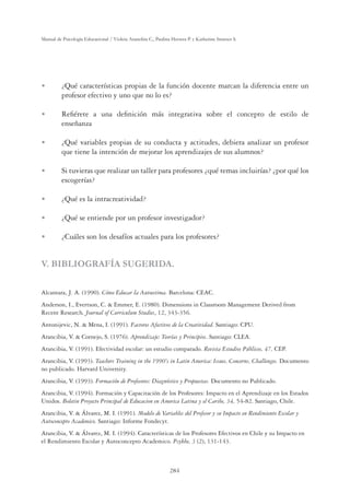284
Manual de Psicología Educacional / Violeta Arancibia C., Paulina Herrera P. y Katherine Strasser S.
U ¿Qué características propias de la función docente marcan la diferencia entre un
profesor efectivo y uno que no lo es?
U Reﬁérete a una deﬁnición más integrativa sobre el concepto de estilo de
enseñanza
U ¿Qué variables propias de su conducta y actitudes, debiera analizar un profesor
que tiene la intención de mejorar los aprendizajes de sus alumnos?
U Si tuvieras que realizar un taller para profesores ¿qué temas incluirías? ¿por qué los
escogerías?
U ¿Qué es la intracreatividad?
U ¿Qué se entiende por un profesor investigador?
U ¿Cuáles son los desafíos actuales para los profesores?
V. BIBLIOGRAFÍA SUGERIDA.
Alcantara, J. A. (1990). Cómo Educar la Autoestima. Barcelona: CEAC.
Anderson, I., Evertson, C.  Emmer, E. (1980). Dimensions in Classroom Management Derived from
Recent Research. Journal of Curriculum Studies, 12, 343-356.
Antonijevic, N.  Mena, I. (1991). Factores Afectivos de la Creatividad. Santiago: CPU.
Arancibia, V.  Cornejo, S. (1976). Aprendizaje: Teorías y Principios. Santiago: CLEA.
Arancibia, V. (1991). Efectividad escolar: un estudio comparado. Revista Estudios Públicos, 47, CEP.
Arancibia, V. (1993). Teachers Training in the 1990's in Latin America: Issues, Concerns, Challenges. Documento
no publicado. Harvard University.
Arancibia, V. (1993). Formación de Profesores: Diagnóstico y Propuestas. Documento no Publicado.
Arancibia, V. (1994). Formación y Capacitación de los Profesores: Impacto en el Aprendizaje en los Estados
Unidos. Boletin Proyecto Principal de Educacion en America Latina y el Caribe, 34, 54-82. Santiago, Chile.
Arancibia, V.  Álvarez, M. I. (1991). Modelo de Variables del Profesor y su Impacto en Rendimiento Escolar y
Autoconcepto Academico. Santiago: Informe Fondecyt.
Arancibia, V.  Álvarez, M. I. (1994). Características de los Profesores Efectivos en Chile y su Impacto en
el Rendimiento Escolar y Autoconcepto Academico. Psykhe, 3 (2), 131-143.
 