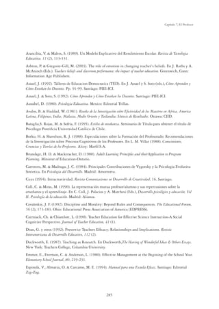 285
Capítulo 7, El Profesor
Arancibia, V.  Maltes, S. (1989). Un Modelo Explicativo del Rendimiento Escolar. Revista de Tecnologia
Educativa, 11 (2), 113-131.
Ashton, P.  Gregoire-Gill, M. (2003). The role of emotion in changing teacher`s beliefs. En J. Raths y A.
McAninch (Eds.). Teachers beliefs and classroom performance: the impact of teacher education. Greenwich, Conn:
Information Age Publishers.
Assael, J. (1992). Talleres de Educacion Democratica (TED). En J. Assael y S. Soto (eds.), Cómo Aprenden y
Cómo Enseñan los Docentes. Pp. 91-99. Santiago: PIIE-ICI.
Assael, J.  Soto, S. (1992). Cómo Aprenden y Cómo Enseñan los Docentes. Santiago: PIIE-ICI.
Ausubel, D. (1980). Psicologia Educativa. Mexico: Editorial Trillas.
Avalos, B.  Haddad, W. (1981). Reseña de la Investigación sobre Efectividad de los Maestros en Africa, America
Latina, Filipinas, India, Malasia, Medio Oriente y Tailandia: Síntesis de Resultados. Ottawa: CIID.
Bataglia,S. Rojas, M.  Sofria, F. (1995). Estilos de enseñanza. Seminario de Título para obtener el título de
Psicólogo Pontiﬁcia Universidad Católica de Chile.
Borko, H.  Shavelson, R. J. (1988). Especulaciones sobre la Formación del Profesorado: Recomendaciones
de la Investigación sobre Procesos Cognitivos de los Profesores. En L. M. Villar (1988). Conocimiento,
Creencias y Teorías de los Profesores. Alcoy: Marﬁl S.A.
Brundage, H. D.  Mackeracher, D. (1980). Adult Learning Principles and theirApplication to Program
Planning. Minister of Education-Ontario.
Carretero, M.  Madruga, J. C. (1984). Principales Contribuciones de Vygotsky y la Psicologia Evolutiva
Sovietica. En Psicologia del Desarrollo. Madrid: Amorrortu.
Cices (1994). Intracreatividad. Revista Comunicaciones en Desarrollo de Creatividad, 16. Santiago.
Coll, C.  Miras, M. (1990). La representación mutua profesor/alumno y sus repercusiones sobre la
enseñanza y el aprendizaje. En C. Coll, J. Palacios y A. Marchesi (Eds.), Desarrollo psicológico y educación, Vol
II, Psicología de la educación. Madrid: Alianza.
Covaleskie, J. F. (1992). Discipline and Morality: Beyond Rules and Consequences. The Educational Forum,
56 (2), 173-183. Ohio: Educational Press Association of America (EDPRESS).
Czerniack, Ch.  Chiarelott, L. (1990). Teacher Education for Effective Science Instruction-A Social
Cognitive Perspective. Journal of Teacher Education, 41 (1).
Dean, G. y otros (1992). Preservice Teachers Efﬁcacy: Relationships and Implications. Revista
Interamericana de Desarrollo Educativo, 112 (2).
Duckworth, E. (1987). Teaching as Research. En Duckworth,The Having of Wonderful Ideas  Others Essays.
New York: Teachers College, Columbia University.
Emmer, E., Evertson, C.  Anderson, L. (1980). Effective Management at the Begining of the School Year.
Elementary School Journal, 80, 219-231.
Espinola, V., Almarza, O.  Carcamo, M. E. (1994). Manual para una Escuela Eﬁcaz. Santiago: Editorial
Zig-Zag.
 