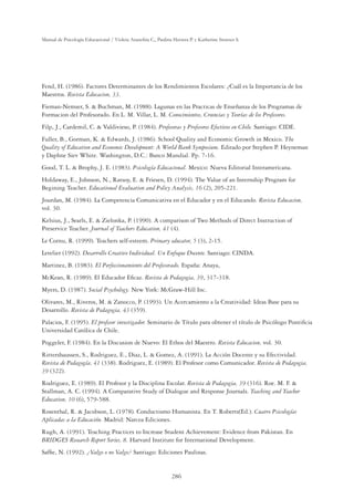 286
Manual de Psicología Educacional / Violeta Arancibia C., Paulina Herrera P. y Katherine Strasser S.
Fend, H. (1986). Factores Determinantes de los Rendimientos Escolares: ¿Cuál es la Importancia de los
Maestros. Revista Educacion, 33.
Fieman-Nemser, S.  Buchman, M. (1988). Lagunas en las Practicas de Enseñanza de los Programas de
Formacion del Profesorado. En L. M. Villar, L. M. Conocimientos, Creencias y Teorías de los Profesores.
Filp, J., Cardemil, C.  Valdivieso, P. (1984). Profesoras y Profesores Efectivos en Chile. Santiago: CIDE.
Fuller, B., Gorman, K.  Edwards, J. (1986). School Quality and Economic Growth in Mexico. The
Quality of Education and Economic Development: A World Bank Symposium. Editado por Stephen P. Heyneman
y Daphne Siev White. Washington, D.C.: Banco Mundial. Pp. 7-16.
Good, T. L.  Brophy, J. E. (1983). Psicología Educacional. Mexico: Nueva Editorial Interamericana.
Holdaway, E., Johnson, N., Ratsoy, E.  Friesen, D. (1994). The Value of an Internship Program for
Begining Teacher. Educational Evaluation and Policy Analysis, 16 (2), 205-221.
Jourdan, M. (1984). La Competencia Comunicativa en el Educador y en el Educando. Revista Educacion,
vol. 30.
Kelsius, J., Searls, E.  Zielonka, P. (1990). A comparison of Two Methods of Direct Instruction of
Preservice Teacher. Journal of Teachers Education, 41 (4).
Le Cornu, R. (1999). Teachers self-esteem. Primary educator, 5 (3), 2-15.
Letelier (1992). Desarrollo Creativo Individual. Un Enfoque Docente. Santiago: CINDA.
Martinez, B. (1983). El Perfeccionamiento del Profesorado. España: Anaya,
McKean, R. (1989). El Educador Eﬁcaz. Revista de Pedagogia, 39, 317-318.
Myers, D. (1987). Social Psychology. New York: McGraw-Hill Inc.
Olivares, M., Riveros, M.  Zanocco, P. (1993). Un Acercamiento a la Creatividad: Ideas Base para su
Desarrollo. Revista de Pedagogia, 43 (359).
Palacios, F. (1995). El profesor investigador. Seminario de Título para obtener el título de Psicólogo Pontiﬁcia
Universidad Católica de Chile.
Poggeler, F. (1984). En la Discusion de Nuevo: El Ethos del Maestro. Revista Educacion, vol. 30.
Rittershaussen, S., Rodriguez, E., Diaz, L.  Gomez, A. (1991). La Acción Docente y su Efectividad.
Revista de Pedagogía, 41 (338). Rodriguez, E. (1989). El Profesor como Comunicador. Revista de Pedagogia,
39 (322).
Rodriguez, E. (1989). El Profesor y la Disciplina Escolar. Revista de Pedagogia, 39 (316). Roe. M. F. 
Stallman, A. C. (1994). A Comparative Study of Dialogue and Response Journals. Teaching and Teacher
Education, 10 (6), 579-588.
Rosenthal, R.  Jacobson, L. (1978). Conductismo Humanista. En T. Roberts(Ed.). Cuatro Psicologías
Aplicadas a la Educación. Madrid: Narcea Ediciones.
Rugh, A. (1991). Teaching Practices to Increase Student Achievement: Evidence from Pakistan. En
BRIDGES Research Report Series, 8. Harvard Institute for International Development.
Safﬁe, N. (1992). ¿Valgo o no Valgo? Santiago: Ediciones Paulinas.
 