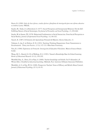 287
Capítulo 7, El Profesor
Slavin, R. (1996). Salas de clases efectvas, escuelas efectivas: plataforma de investigación para una reforma educativa
en América Latina. PREAL.
Snyder, M., Tanke, E.  Berscheid, E. (1977). Social Perception and Interpersonal Behavior: On the Self-
Fulﬁlling Nature of Social Stereotypes. En Journal of Personality and Social Psychology, 35, 656-666.
Snyder, M.  Swann, W. (1978). Behavioral Conﬁrmation in Social Interaction: From Social Perception to
Social Reality. Journal of Experimental Social Psychology, 14,148-162.
Tausch, R. (1987). El Fomento del Aprendizaje Personal del Maestro. Revista Educación, 35.
Tishman, S., Jay, E.  Perkins, D. N. (1993). Teaching Thinking Dispositions: From Transmission to
Enculturation. Theory into Practice, 32 (3), 147-153. Ohio State University.
Vera, R. (1990). Experiencias de Formación. Investigación de Educadores Polivalentes. Mexico:Unesco-Orealc-
Crefal.
Wang, M. C., Haertel, G. D.  Walberg, H. J. (1993). Toward a Knowledge Base for School Learning.
Review of Educational Research, 63 (3), 249-294.
Woolfolk Hoy, A., Davis, H.  Pape, S. (2006). Teacher knowledge and beliefs. En P. Alexander y P.
Winne (Eds.). Handbook of educational psychology. Mahwah, N.J.: Lawrence Erlbaum Associates Publishers.
Woolfolk, A. E.  Hoy, W. K. (1990). Prospective Teachers' Sense of Efﬁcacy and Beliefs About Control.
Journal of Educational Psychology, 82 (1), 81-91.
 