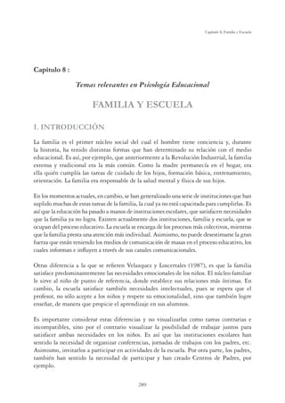 289
Capítulo 8, Familia y Escuela
Capítulo 8 :
Temas relevantes en Psicología Educacional
FAMILIA Y ESCUELA
I. INTRODUCCIÓN
La familia es el primer núcleo social del cual el hombre tiene conciencia y, durante
la historia, ha tenido distintas formas que han determinado su relación con el medio
educacional. Es así, por ejemplo, que anteriormente a la Revolución Industrial, la familia
extensa y tradicional era la más común. Como la madre permanecía en el hogar, era
ella quién cumplía las tareas de cuidado de los hijos, formación básica, entrenamiento,
orientación. La familia era responsable de la salud mental y física de sus hijos.
En los momentos actuales, en cambio, se han generalizado una serie de instituciones que han
suplido muchas de estas tareas de la familia, la cual ya no está capacitada para cumplirlas. Es
así que la educación ha pasado a manos de instituciones escolares, que satisfacen necesidades
que la familia ya no logra. Existen actualmente dos instituciones, familia y escuela, que se
ocupan del proceso educativo. La escuela se encarga de los procesos más colectivos, mientras
que la familia presta una atención más individual. Asimismo, no puede desestimarse la gran
fuerza que están teniendo los medios de comunicación de masas en el proceso educativo, los
cuales informan e inﬂuyen a través de sus canales comunicacionales.
Otras diferencia a la que se reﬁeren Velazquez y Loscertales (1987), es que la familia
satisface predominantemente las necesidades emocionales de los niños. El núcleo familiar
le sirve al niño de punto de referencia, donde establece sus relaciones más íntimas. En
cambio, la escuela satisface también necesidades intelectuales, pues se espera que el
profesor, no sólo acepte a los niños y respete su emocionalidad, sino que también logre
enseñar, de manera que propicie el aprendizaje en sus alumnos.
Es importante considerar estas diferencias y no visualizarlas como tareas contrarias e
incompatibles, sino por el contrario visualizar la posibilidad de trabajar juntos para
satisfacer ambas necesidades en los niños. Es así que las instituciones escolares han
sentido la necesidad de organizar conferencias, jornadas de trabajos con los padres, etc.
Asimismo, invitarlos a participar en actividades de la escuela. Por otra parte, los padres,
también han sentido la necesidad de participar y han creado Centros de Padres, por
ejemplo.
 