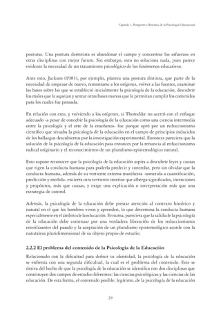 29
Capítulo 1, Perspertiva Histórica de la Psicología Educacional
posturas. Una postura derrotista es abandonar el campo y concentrar los esfuerzos en
otras disciplinas con mejor futuro. Sin embargo, esto no soluciona nada, pues parece
evidente la necesidad de un tratamiento psicológico de los fenómenos educativos.
Ante esto, Jackson (1981), por ejemplo, plantea una postura distinta, que parte de la
necesidad de empezar de nuevo, remontarse a los orígenes, volver a las fuentes, examinar
las bases sobre las que se estableció inicialmente la psicología de la educación, descubrir
los males que le aquejan y sentar otras bases nuevas que le permitan cumplir los cometidos
para los cuales fue pensada.
En relación con esto, y volviendo a los orígenes, si Thorndike no acertó con el enfoque
adecuado -a pesar de concebir la psicología de la educación como una ciencia intermedia
entre la psicología y el arte de la enseñanza- fue porque optó por un reduccionismo
cientíﬁco que situaba la psicología de la educación en el campo de principios inducidos
de los hallazgos descubiertos por la investigación experimental. Entonces pareciera que la
solución de la psicología de la educación pasa entonces por la renuncia al reduccionismo
radical originario y el reconocimiento de un pluralismo epistemológico natural.
Esto supone reconocer que la psicología de la educación aspira a descubrir leyes y causas
que rigen la conducta humana para poderla predecir y controlar, pero sin olvidar que la
conducta humana, además de su vertiente externa maniﬁesta -sometida a cuantiﬁcación,
predicción y medida- encierra otra vertiente interior que alberga signiﬁcados, intenciones
y propósitos, más que causas, y exige una explicación o interpretación más que una
estrategia de control.
Además, la psicología de la educación debe prestar atención al contexto histórico y
natural en el que los hombres viven y aprenden, lo que determina la conducta humana
especialmenteenelámbitodelaeducación.Ensuma,parecieraquelasalidadelapsicología
de la educación debe comenzar por una verdadera liberación de los reduccionismos
esterilizantes del pasado y la aceptación de un pluralismo epistemológico acorde con la
naturaleza pluridimensional de su objeto propio de estudio.
2.2.2 El problema del contenido de la Psicología de la Educación
Relacionado con la diﬁcultad para deﬁnir su identidad, la psicología de la educación
se enfrenta con una segunda diﬁcultad, la cual es el problema del contenido. Este se
deriva del hecho de que la psicología de la educación se identiﬁca con dos disciplinas que
constituyen dos campos de estudio diferentes: las ciencias psicológicas y las ciencias de las
educación. De esta forma, el contenido posible, legítimo, de la psicología de la educación
 
