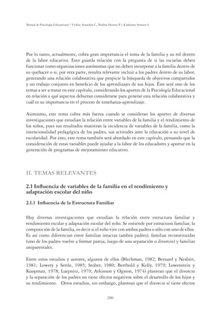 290
Manual de Psicología Educacional / Violeta Arancibia C., Paulina Herrera P. y Katherine Strasser S.
Por lo tanto, actualmente, cobra gran importancia el tema de la familia y su rol dentro
de la labor educativa. Esto guarda relación con la pregunta de si las escuelas deben
funcionar como organizaciones autónomas que no deben incorporar a la familia dentro de
su quehacer o si, por otra parte, resulta relevante incluir a los padres dentro de su labor,
generando una relación colaborativa que propicie la búsqueda de objetivos compartidos
y un trabajo conjunto en beneﬁcio de los aprendizajes de sus hijos. Éste será uno de los
temas a ser a tratar en este capítulo, considerando los aportes de la Psicología Educacional
en relación a qué aspectos debieran considerarse para generar esta relación colaborativa y
cuál es su importancia en el proceso de enseñanza-aprendizaje.
Asimismo, este tema cobra más fuerza cuando se consideran los aportes de diversas
investigaciones que estudian la relación entre variables de la familia y el rendimiento de
los niños, pues sus resultados muestran la incidencia de variables de la familia, como la
intencionalidad pedagógica de los padres, sus actitudes ante la educación o su nivel de
escolaridad. Por esto, este tema también será abordado en este capítulo, pensando que la
consideración de estas variables puede ayudar a la labor de los educadores y aportar en la
generación de programas de mejoramiento educativo.
II. TEMAS RELEVANTES
,QÁXHQFLDGHYDULDEOHVGHODIDPLOLDHQHOUHQGLPLHQWR
adaptación escolar del niño
,QÁXHQFLDGHOD(VWUXFWXUD)DPLOLDU
Hay diversas investigaciones que estudian la relación entre estructura familiar y
rendimiento escolar y adaptación escolar del niño. Se entiende por estructura familiar, la
composición de la familia, es decir si el niño vive con ambos padres o sólo con uno de ellos.
Es así como diferencian entre familias intactas (ambos padres), familias reconstituidas
(uno de los padres vuelve a formar pareja, luego de una separación o divorcio) y familias
uniparentales.
Entre estos estudios y autores, algunos de ellos (Blechman, 1982; Bernard y Nesbitt,
1981; Lowery y Settle, 1985; Stober, 1980; Berthold y Kelly, 1979; Lowenstein y
Koopman, 1978, Luepnitz, 1979; Atkinson y Ogston, 1974) plantean que el divorcio
y la separación de los padres no tiene efectos negativos sobre el desarrollo de los hijos y
su rendimiento. Otros estudios, sin embargo, plantean que el divorcio sí tiene efectos
 
