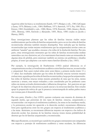 291
Capítulo 8, Familia y Escuela
negativos sobre los hijos y su rendimiento (Lamb, 1977; Hodges y cols., 1983; LeCorgne
y Laosa, 1976; Delaney y cols., 1984; Hoffman, 1973; Santrock, 1975; Fry, 1983; Fry y
Grover, 1982; Guidubaldi y cols., 1986; Shinn, 1978; Entwisle, 1986; Amato y Keith,
1991, Downey, 1994, Entwisle y Alexander, 1995, Heiss, 1996 citados en Jacobs y
Harvey, 2005).
Estas investigaciones plantean que los niños de familias intactas rinden mejor
académicamente que los niños de familias uniparentales; pero a su vez los niños de familias
reconstituidas obtenían también mejores desempeños. Esto indicaba que las familias
reconstituidas (que tenían mejores rendimientos que las uniparentales) servían como un
ambiente sanador que ayudaba a rescatar a los niños de la disolución familiar. Por otra
parte, otras investigaciones mostraron que los niños de familias reconstituidas estaban
sometidos a un stress distintivo; así, el re-matrimonio funcionaría como un restaurador de
algunas áreas de pérdida, pero constituye también un sistema con problemas y desafíos
propios, al tener que adaptarse a un nuevo marco familiar (Zimiles y Lee, 1991).
Por ejemplo, la investigación de Featherstone (1992) analizó diferencias en el
comportamiento escolar y el rendimiento académico entre familias intactas, reconstituidas
y uniparental. Este autor evaluó niños entre sexto básico y primero medio (entre 11 y
17 años). Los resultados indicaron que los niños de familias intactas tuvieron mejores
evaluaciones,seguidosporlosniñosdefamiliasreconstituidasyluegoporlasuniparentales.
Los niños de familias intactas tenían mejores promedios de nota que los otros, menos
ausencias y atrasos, eran mejor evaluados y eran considerados por los profesores como
niños con menos actitudes desinteresadas e inﬂuencias disruptivas. Así, pareciera ser que
el logro de los objetivos educativos se puede asociar a la estructura familiar. Este estudio
apoya la proposición teórica de que la presencia ininterrumpida de ambos padres marca
una ventaja para el desarrollo escolar.
Por otra parte, Zimiles y Lee (1991), quienes evaluaron una muestra de alumnos de
segundo medio, que provenían de tres tipos de familias -intactas, uniparentales y
reconstituidas- con respecto al rendimiento académico, las notas en las enseñanza media,
y la persistencia escolar (en oposición a la deserción escolar), encontraron diferencias
leves pero signiﬁcativas entre los tres grupos con respecto al rendimiento académico y
a las notas. Asimismo, se encontraron diferencias mayores con respecto a los índices de
deserción escolar. Los alumnos de las familias intactas tienen menos probabilidad de
desertar que los de familias uniparentales y reconstituidas.
Más especíﬁcamente, se encontró que cuando los tres grupos contrastantes son comparados
con respecto a puntajes de rendimiento académico y notas escolares, las diferencias
 