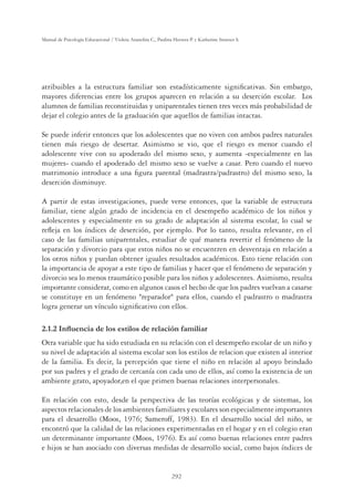 292
Manual de Psicología Educacional / Violeta Arancibia C., Paulina Herrera P. y Katherine Strasser S.
atribuibles a la estructura familiar son estadísticamente signiﬁcativas. Sin embargo,
mayores diferencias entre los grupos aparecen en relación a su deserción escolar. Los
alumnos de familias reconstituidas y uniparentales tienen tres veces más probabilidad de
dejar el colegio antes de la graduación que aquellos de familias intactas.
Se puede inferir entonces que los adolescentes que no viven con ambos padres naturales
tienen más riesgo de desertar. Asimismo se vio, que el riesgo es menor cuando el
adolescente vive con su apoderado del mismo sexo, y aumenta -especialmente en las
mujeres- cuando el apoderado del mismo sexo se vuelve a casar. Pero cuando el nuevo
matrimonio introduce a una ﬁgura parental (madrastra/padrastro) del mismo sexo, la
deserción disminuye.
A partir de estas investigaciones, puede verse entonces, que la variable de estructura
familiar, tiene algún grado de incidencia en el desempeño académico de los niños y
adolescentes y especialmente en su grado de adaptación al sistema escolar, lo cual se
reﬂeja en los índices de deserción, por ejemplo. Por lo tanto, resulta relevante, en el
caso de las familias uniparentales, estudiar de qué manera revertir el fenómeno de la
separación y divorcio para que estos niños no se encuentren en desventaja en relación a
los otros niños y puedan obtener iguales resultados académicos. Esto tiene relación con
la importancia de apoyar a este tipo de familias y hacer que el fenómeno de separación y
divorcio sea lo menos traumático posible para los niños y adolescentes. Asimismo, resulta
importante considerar, como en algunos casos el hecho de que los padres vuelvan a casarse
se constituye en un fenómeno reparador para ellos, cuando el padrastro o madrastra
logra generar un vínculo signiﬁcativo con ellos.
,QÁXHQFLDGHORVHVWLORVGHUHODFLyQIDPLOLDU
Otra variable que ha sido estudiada en su relación con el desempeño escolar de un niño y
su nivel de adaptación al sistema escolar son los estilos de relacion que existen al interior
de la familia. Es decir, la percepción que tiene el niño en relación al apoyo brindado
por sus padres y el grado de cercanía con cada uno de ellos, así como la existencia de un
ambiente grato, apoyador,en el que primen buenas relaciones interpersonales.
En relación con esto, desde la perspectiva de las teorías ecológicas y de sistemas, los
aspectosrelacionalesdelosambientesfamiliaresyescolaressonespecialmenteimportantes
para el desarrollo (Moos, 1976; Sameroff, 1983). En el desarrollo social del niño, se
encontró que la calidad de las relaciones experimentadas en el hogar y en el colegio eran
un determinante importante (Moos, 1976). Es así como buenas relaciones entre padres
e hijos se han asociado con diversas medidas de desarrollo social, como bajos índices de
 