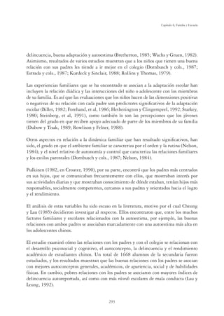 293
Capítulo 8, Familia y Escuela
delincuencia, buena adaptación y autoestima (Bretherton, 1985; Wachs y Gruen, 1982).
Asimismo, resultados de varios estudios muestran que a los niños que tienen una buena
relación con sus padres les tiende a ir mejor en el colegio (Dornbusch y cols., 1987;
Estrada y cols., 1987; Kurdeck y Sinclair, 1988; Rollins y Thomas, 1979).
Las experiencias familiares que se ha encontrado se asocian a la adaptación escolar han
incluyen la relación diádica y las interacciones del niño o adolescente con los miembros
de su familia. Es así que las evaluaciones que los niños hacen de las dimensiones positivas
o negativas de su relación con cada padre son predictores signiﬁcativos de la adaptación
escolar (Biller, 1982; Forehand, et al, 1986; Hetherington y Clingempeel, 1992; Starkey,
1980; Steinberg, et al, 1991), como también lo son las percepciones que los jóvenes
tienen del grado en que reciben apoyo adecuado de parte de los miembros de su familia
(Dubow y Tisak, 1989; Rowlison y Felner, 1988).
Otros aspectos en relación a la dinámica familiar que han resultado signiﬁcativos, han
sido, el grado en que el ambiente familiar se caracteriza por el orden y la rutina (Nelson,
1984), y el nivel relativo de autonomía y control que caracteriza las relaciones familiares
y los estilos parentales (Dornbusch y cols., 1987; Nelson, 1984).
Pulkinen (1982, en Crouter, 1990), por su parte, encontró que los padres más centrados
en sus hijos, que se comunicaban frecuentemente con ellos, que mostraban interés por
sus actividades diarias y que mostraban conocimiento de dónde estaban, tenían hijos más
responsables, socialmente competentes, cercanos a sus padres y orientados hacia el logro
y el rendimiento.
El análisis de estas variables ha sido escaso en la literatura, motivo por el cual Cheung
y Lau (1985) decidieron investigar al respecto. Ellos encontraron que, entre los muchos
factores familiares y escolares relacionados con la autoestima, por ejemplo, las buenas
relaciones con ambos padres se asociaban marcadamente con una autoestima más alta en
los adolescentes chinos.
El estudio examinó cómo las relaciones con los padres y con el colegio se relacionan con
el desarrollo psicosocial y cognitivo, el autoconcepto, la delincuencia y el rendimiento
académico de estudiantes chinos. Un total de 1668 alumnos de la secundaria fueron
estudiados, y los resultados muestran que las buenas relaciones con los padres se asocian
con mejores autoconceptos generales, académicos, de apariencia, social y de habilidades
físicas. En cambio, pobres relaciones con los padres se asociaron con mayores índices de
delincuencia autoreportada, así como con más récords escolares de mala conducta (Lau y
Leung, 1992).
 