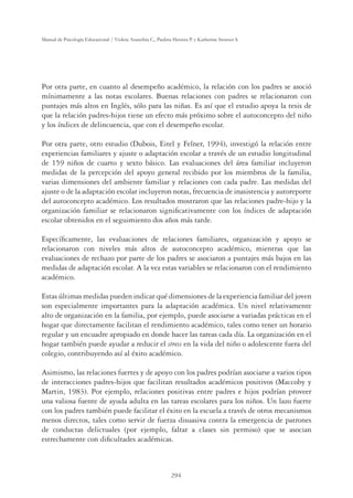 294
Manual de Psicología Educacional / Violeta Arancibia C., Paulina Herrera P. y Katherine Strasser S.
Por otra parte, en cuanto al desempeño académico, la relación con los padres se asoció
mínimamente a las notas escolares. Buenas relaciones con padres se relacionaron con
puntajes más altos en Inglés, sólo para las niñas. Es así que el estudio apoya la tesis de
que la relación padres-hijos tiene un efecto más próximo sobre el autoconcepto del niño
y los índices de delincuencia, que con el desempeño escolar.
Por otra parte, otro estudio (Dubois, Eitel y Felner, 1994), investigó la relación entre
experiencias familiares y ajuste o adaptación escolar a través de un estudio longitudinal
de 159 niños de cuarto y sexto básico. Las evaluaciones del área familiar incluyeron
medidas de la percepción del apoyo general recibido por los miembros de la familia,
varias dimensiones del ambiente familiar y relaciones con cada padre. Las medidas del
ajuste o de la adaptación escolar incluyeron notas, frecuencia de inasistencia y autoreporte
del autoconcepto académico. Los resultados mostraron que las relaciones padre-hijo y la
organización familiar se relacionaron signiﬁcativamente con los índices de adaptación
escolar obtenidos en el seguimiento dos años más tarde.
Especíﬁcamente, las evaluaciones de relaciones familiares, organización y apoyo se
relacionaron con niveles más altos de autoconcepto académico, mientras que las
evaluaciones de rechazo por parte de los padres se asociaron a puntajes más bajos en las
medidas de adaptación escolar. A la vez estas variables se relacionaron con el rendimiento
académico.
Estas últimas medidas pueden indicar qué dimensiones de la experiencia familiar del joven
son especialmente importantes para la adaptación académica. Un nivel relativamente
alto de organización en la familia, por ejemplo, puede asociarse a variadas prácticas en el
hogar que directamente facilitan el rendimiento académico, tales como tener un horario
regular y un encuadre apropiado en donde hacer las tareas cada día. La organización en el
hogar también puede ayudar a reducir el stress en la vida del niño o adolescente fuera del
colegio, contribuyendo así al éxito académico.
Asimismo, las relaciones fuertes y de apoyo con los padres podrían asociarse a varios tipos
de interacciones padres-hijos que facilitan resultados académicos positivos (Maccoby y
Martin, 1983). Por ejemplo, relaciones positivas entre padres e hijos podrían proveer
una valiosa fuente de ayuda adulta en las tareas escolares para los niños. Un lazo fuerte
con los padres también puede facilitar el éxito en la escuela a través de otros mecanismos
menos directos, tales como servir de fuerza disuasiva contra la emergencia de patrones
de conductas delictuales (por ejemplo, faltar a clases sin permiso) que se asocian
estrechamente con diﬁcultades académicas.
 