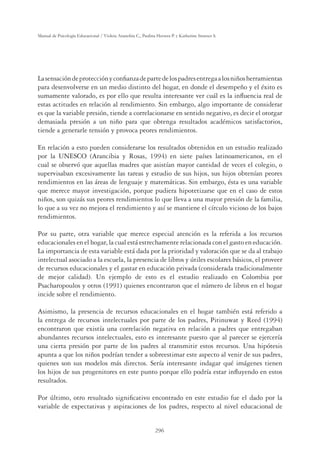 296
Manual de Psicología Educacional / Violeta Arancibia C., Paulina Herrera P. y Katherine Strasser S.
Lasensacióndeprotecciónyconﬁanzadepartedelospadresentregaalosniñosherramientas
para desenvolverse en un medio distinto del hogar, en donde el desempeño y el éxito es
sumamente valorado, es por ello que resulta interesante ver cuál es la inﬂuencia real de
estas actitudes en relación al rendimiento. Sin embargo, algo importante de considerar
es que la variable presión, tiende a correlacionarse en sentido negativo, es decir el otorgar
demasiada presión a un niño para que obtenga resultados académicos satisfactorios,
tiende a generarle tensión y provoca peores rendimientos.
En relación a esto pueden considerarse los resultados obtenidos en un estudio realizado
por la UNESCO (Arancibia y Rosas, 1994) en siete países latinoamericanos, en el
cual se observó que aquellas madres que asistían mayor cantidad de veces el colegio, o
supervisaban excesivamente las tareas y estudio de sus hijos, sus hijos obtenían peores
rendimientos en las áreas de lenguaje y matemáticas. Sin embargo, ésta es una variable
que merece mayor investigación, porque pudiera hipotetizarse que en el caso de estos
niños, son quizás sus peores rendimientos lo que lleva a una mayor presión de la familia,
lo que a su vez no mejora el rendimiento y así se mantiene el círculo vicioso de los bajos
rendimientos.
Por su parte, otra variable que merece especial atención es la referida a los recursos
educacionales en el hogar, la cual está estrechamente relacionada con el gasto en educación.
La importancia de esta variable está dada por la prioridad y valoración que se da al trabajo
intelectual asociado a la escuela, la presencia de libros y útiles escolares básicos, el proveer
de recursos educacionales y el gastar en educación privada (considerada tradicionalmente
de mejor calidad). Un ejemplo de esto es el estudio realizado en Colombia por
Psacharopoulos y otros (1991) quienes encontraron que el número de libros en el hogar
incide sobre el rendimiento.
Asimismo, la presencia de recursos educacionales en el hogar también está referido a
la entrega de recursos intelectuales por parte de los padres, Pitinuwat y Reed (1994)
encontraron que existía una correlación negativa en relación a padres que entregaban
abundantes recursos intelectuales, esto es interesante puesto que al parecer se ejercería
una cierta presión por parte de los padres al transmitir estos recursos. Una hipótesis
apunta a que los niños podrían tender a sobreestimar este aspecto al venir de sus padres,
quienes son sus modelos más directos. Sería interesante indagar qué imágenes tienen
los hijos de sus progenitores en este punto porque ello podría estar inﬂuyendo en estos
resultados.
Por último, otro resultado signiﬁcativo encontrado en este estudio fue el dado por la
variable de expectativas y aspiraciones de los padres, respecto al nivel educacional de
 