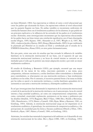 297
Capítulo 8, Familia y Escuela
sus hijos (Himmel, 1984). Las expectativas se reﬁeren al curso o nivel educacional que
creen los padres que alcanzarán los hijos y las aspiraciones reﬁeren al nivel educacional
que les gustaría llegaran sus hijos. En ambas variables se encontraron coeﬁcientes de
correlación bastante altos con el rendimiento académico de los alumnos, lo que podría ser
un principio explicativo a la inﬂuencia de las actitudes de los padres en el rendimiento
escolar. Asimismo, otras investigaciones encontraron que las expectativas educacionales
de los padres hacia sus hijos tienen una correlación signiﬁcativa con el buen desempeño
escolar (Fejgin, 1995; Seginer, 1983, Alexander et al, 1997, Wright et al, 1997, Ma,
2001, citados en Jacobs y Harvey, 2005; Hung y Marjoriebanks, 2005), lo que conﬁrmaría
lo planteado por Himmel en su estudio en Chile y corroborado por el estudio de la
UNESCO (Arancibia y Rosas,1994), en siete países latinoamericanos,
Por otra parte, existe una serie de estudios que han revisado la inﬂuencia de variables
familiares en la orientación motivacional de sus hijos, con el supuesto de que una
orientación motivacional intrínseca y un locus de control interno se convierte en un
mediador para el niño que le permite una mejor adaptación escolar y por ende un mejor
rendimiento académico.
El estudio de Ginsburg y Bronstein (1993), por ejemplo, encontró que una mayor
supervisión de las tareas de los niños, reacciones parentales a sus notas, poco
compromiso, refuerzos extrínsecos y estilos familiares sobre-controladores o demasiado
poco controladores, se relacionaron con una motivación extrínseca y bajo rendimiento
académico en los niños. Por el contrario, el incentivo parental frente a las notas recibidas
por los niños se asoció a la motivación intrínseca, y estilos familiares apoyadores de la
autonomía se asociaron a motivación intrínseca y desempeño académico alto.
Es así que investigaciones han demostrado la importancia de la orientación motivacional
a través de la asociación de la motivación intrínseca con el autoconcepto, locus de control
interno y baja ansiedad académica, así como con comportamientos competentes, tales
como, curiosidad, creatividad, exploración, persistencia en las tareas y preferencia por
los desafíos (Amabile, 1979; Boggiano, Main Y Katz, 1988; Deci, Nezlek y Sheinman,
1981; Harackiewicz, 1979; Harter y Connell, 1984; Ryan, Mims y Koestner, 1983, en
Ginsburg, 1993). Además, la orientación motivacional juega un rol importante en el
rendimiento académico, el aprendizaje, los sentimientos de competencia académica, y las
percepciones de causalidad para los éxitos y fracasos académicos (Dweck y Elliot, 1983;
Grolnick y Ryan, 1987; Harter y Connell, 1984, en Ginsburg, 1993).
Asimismo, los estudios han mostrado la importancia del ambiente en el desarrollo de esta
orientación motivacional de los niños. Deci y Ryan (1980, 1985, en Ginsburg, 1993)
 