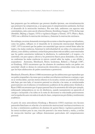 298
Manual de Psicología Educacional / Violeta Arancibia C., Paulina Herrera P. y Katherine Strasser S.
han propuesto que los ambientes que proveen desafíos óptimos, una retroalimentación
que promueve las competencias, y un apoyo para el comportamiento autónomo, facilitan
el desarrollo de la motivación intrínseca. Por otro lado, ambientes con aspectos más
controladores, tales como uso de refuerzos (Greene, Sternberg y Lepper, 1976), fechas tope
(Amabile, DeJong y Lepper, 1976) o vigilancia (Lepper y Greene, 1975; Plant y Ryan,
1985) van a debilitar la motivación intrínseca y fomentar la motivación extrínseca.
Sin embargo, no existe demasiada investigación en torno a cómo los agentes socializadores,
como los padres, inﬂuyen en el desarrollo de la orientación motivacional. Baumrind
(1967, 1971) encontró que los padres con autoridad (que ejercen control ﬁrme sobre las
reglas y las malas conductas, fomentan la individualidad de sus niños y la comunicación
abierta, y son cálidos y cariñosos), tenían hijos preescolares más sociables y auto-motivados
que los padres autoritarios (enfatizan la obediencia, la conformidad y el respeto a la
autoridad, con poco apoyo y afecto) y los permisivos (hacen pocas demandas a los niños,
no confrontan las malas conductas ni ejercen control sobre las reglas, y son cálidos y
aceptadores). Asimismo, Dornbusch, Ritter, Leiderman, Roberts y Fraleigh (1987,
en Ginsburg, 1993) encontraron que los alumnos de enseñanza media con padres con
autoridad -donde se destaca la comunicación democrática- presentaban notas más altas
que los hijos adolescentes de padres autoritarios o permisivos.
Dornbusch, Elworth y Ritter (1988) encontraron que los adolescentes que reportaban que
sus padres respondían a las notas que se sacaban con refuerzos extrínsecos o castigos, o que
no se involucraban, ejercían menos esfuerzo en la escuela y tenían un promedio de notas
más bajo; por otro lado, el incentivo parental en relación a las notas, se correlacionaba
positivamente con el esfuerzo y el rendimiento académico de los adolescentes. Grolnick y
Ryan (1989) encontraron que el apoyo parental hacia la autonomía del niño (por ejemplo,
enfatizando independencia en vez de obediencia, usando razonamiento en oposición al
castigo e incluyendo a los niños en la toma de decisiones) se relacionaba positivamente
con la regulación auto-iniciada en la sala de clases, competencias percibidas y rendimiento
académico.
A partir de estos antecedentes Ginsburg y Bronstein (1993) examinan tres factores
parentales/familiares en relación a la orientación motivacional intrínseca/extrínseca en
la clase y rendimiento académico de alumnos de quinto básico: vigilancia parental de
las tareas escolares para la casa, reacción parental a las notas buenas y malas, y estilos
de interacción familiar que reﬂejan dimensiones particulares del comportamiento
parental.
 