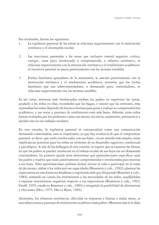 299
Capítulo 8, Familia y Escuela
Sus resultados, fueron los siguientes:
1. La vigilancia parental de las tareas se relaciona negativamente con la motivación
intrínseca y el desempeño escolar.
2. Las reacciones parentales a las notas que incluyen control negativo -crítica,
castigo-, estar poco involucrado o comprometido, o refuerzo extrínseco, se
relaciona negativamente con la motivación intrínseca y el rendimiento académico;
el incentivo parental se asocia positivamente con las mismas variables.
3. Estilos familiares apoyadores de la autonomía, se asocian positivamente con la
motivación intrínseca y el rendimiento académico, mientras que los estilos
familiares que son sobrecontroladores, o demasiado poco, controladores, se
relaciona negativamente con las mismas variables.
Es así como, mientras más involucrados estaban los padres en supervisar las tareas,
ayudarle a los niños en ellas, recordarles que las hagan, e insistir que las terminen, más
reportaban los niños depender de fuentes externas para guiar y evaluar su comportamiento
académico, y sus notas y puntajes de rendimiento eran más bajos. Además, estos niños
fueron evaluados por los profesores como con menos iniciativa, autonomía, persistencia y
satisfacción en sus trabajos escolares.
En este estudio, la vigilancia parental se conceptualizó como una comunicación
demasiado controladora; esto es importante, ya que hay evidencia de que el compromiso
parental -es decir, que estén involucrados con sus hijos-, en un sentido más amplio, tiene
implicancias positivas para los niños en términos de su desarrollo cognitivo, conductual
y psicológico. A raíz de los hallazgos de este estudio, se sugiere que se examine las formas
en que los padres se pueden involucrar en el trabajo escolar de sus hijos sin ser demasiado
controladores. Lo primero quizás sería determinar qué aproximaciones especíﬁcas usan
los padres y madres que están positivamente comprometidos e involucrados para motivar
a sus hijos. Tales aproximaciones podrían incluir invitar al niño a participar en la toma
de decisiones, alabar a los niños por sus capacidades (Bronstein y cols., 1992), plantear las
expectativas en una forma no desaﬁante y sugiriendo más que dirigiendo (Koestner y cols.,
1984), tomando en cuenta los sentimientos y las necesidades de los niños, ayudándolos
a expresar sentimientos negativos respecto a sus expectativas (Bronstein y cols., 1992;
Gnoff, 1959, citado en Koestner y cols., 1984) y otorgando la posibilidad de alternativas
y elecciones (Deci, 1975; Deci y Ryan, 1985).
Asimismo, los refuerzos extrínsecos, ofrecidos en respuesta a buenas o malas notas, se
asociabananotasypuntajesderendimientoacadémicomáspobres.Mientrasmásseledaba
 