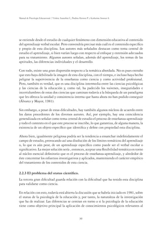 30
Manual de Psicología Educacional / Violeta Arancibia C., Paulina Herrera P. y Katherine Strasser S.
se extiende desde el estudio de cualquier fenómeno con dimensión educativa al contenido
del aprendizaje verbal escolar. Pero convendría precisar más cuál es el contenido especíﬁco
y propio de esta disciplina. Los autores más señalados destacan como tema central de
estudio el aprendizaje, si bien varían luego con respecto al enfoque y extensión adecuados
para su tratamiento. Algunos autores señalan, además del aprendizaje, los temas de las
aptitudes, las diferencias individuales y el desarrollo.
Con todo, existe una gran dispersión respecto a la temática abordada. No es pues extraño
que esto haya debilitado la imagen de esta disciplina, con el tiempo, e incluso haya hecho
peligrar la supervivencia de la enseñanza como ciencia y como actividad profesional.
Pero, también es verdad, que es una disciplina intermedia entre las ciencias psicológicas
y las ciencias de la educación y, como tal, ha padecido los vaivenes, inseguridades e
incertidumbres de estas dos ciencias que caminan todavía a la búsqueda de un paradigma
que les ofrezca la unidad y consistencia interna que hasta ahora no han podido conseguir
(Álvarez y Mayor, 1981).
Sin embargo, a pesar de estas diﬁcultades, hay también algunos núcleos de acuerdo entre
los datos procedentes de los diversos autores. Así, por ejemplo, hay una coincidencia
generalizada en señalar como tema central de estudio el proceso de enseñanza-aprendizaje
y todo el contexto en el que este proceso se inscribe, lo que garantiza, de alguna manera, la
existencia de un objeto especíﬁco que identiﬁca y deﬁne con propiedad esta disciplina.
Ahora bien, igualmente peligrosa podría ser la tendencia a ensanchar indeﬁnidamente el
campo de estudio, provocando así una disolución de los límites temáticos del aprendizaje
o, lo que es aún peor, de un aprendizaje especíﬁco como puede ser el verbal escolar o
signiﬁcativo. La mejor solución sería , entonces, aceptar una ﬂexibilidad temática en torno
al núcleo esencial deﬁnitorio que es el proceso de enseñanza-aprendizaje, y alrededor de
éste concentrar los esfuerzos investigativos y aplicados, manteniendo el carácter empírico
del tratamiento de los contenidos de esta ciencia.
(OSUREOHPDGHOVWDWXVFLHQWtÀFR
La tercera gran diﬁcultad guarda relación con la diﬁcultad que ha tenido esta disciplina
para validarse como ciencia.
En relación con esto, todavía está abierta la discusión que se habría iniciado en 1981, sobre
el status de la psicología de la educación y, por tanto, la naturaleza de la investigación
que ha de realizar. Las diferencias se centran en torno a si la psicología de la educación
tiene como objetivo principal la aplicación de conocimientos psicológicos relevantes al
 