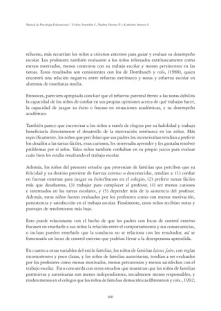 300
Manual de Psicología Educacional / Violeta Arancibia C., Paulina Herrera P. y Katherine Strasser S.
refuerzo, más recurrían los niños a criterios externos para guiar y evaluar su desempeño
escolar. Los profesores también evaluaron a los niños reforzados extrínsecamente como
menos motivados, menos contentos con su trabajo escolar y menos persistentes en las
tareas. Estos resultados son consistentes con los de Dornbusch y cols, (1988), quien
encontró una relación negativa entre refuerzo extrínseco y notas y esfuerzo escolar en
alumnos de enseñanza media.
Entonces, pareciera apropiado concluir que el refuerzo parental frente a las notas debilita
la capacidad de los niños de conﬁar en sus propias opiniones acerca de qué trabajos hacer,
la capacidad de juzgar su éxito o fracaso en situaciones académicas, y su desempeño
académico.
También parece que incentivar a los niños a través de elogios por su habilidad y trabajo
beneﬁciaría directamente el desarrollo de la motivación intrínseca en los niños. Más
especíﬁcamente, los niños que percibían que sus padres los incentivaban tendían a preferir
los desafíos a las tareas fáciles, eran curiosos, les interesaba aprender y les gustaba resolver
problemas por sí solos. Tales niños también conﬁaban en su propio juicio para evaluar
cuán bien les estaba resultando el trabajo escolar.
Además, los niños del presente estudio que provenían de familias que perciben que su
felicidad y su destino proviene de fuerzas externas o desconocidas, tendían a: (1) conﬁar
en fuerzas externas para juzgar su éxito/fracaso en el colegio, (2) preferir tareas fáciles
más que desaﬁantes, (3) trabajar para complacer al profesor, (4) ser menos curiosos
e interesados en las tareas escolares, y (5) depender más de la asistencia del profesor.
Además, estos niños fueron evaluados por los profesores como con menos motivación,
persistencia y satisfacción en el trabajo escolar. Finalmente, estos niños recibían notas y
puntajes de rendimiento más bajo.
Esto puede relacionarse con el hecho de que los padres con locus de control externo
fracasen en enseñarle a sus niños la relación entre el comportamiento y sus consecuencias,
o incluso pueden enseñarle que la conducta no se relaciona con los resultados; así se
fomentaría un locus de control externo que podrían llevar a la desesperanza aprendida.
En cuanto a otras variables del estilo familiar, los niños de familias laissez faire, con reglas
inconsistentes y poco claras, y los niños de familias autoritarias, tendían a ser evaluados
por los profesores como menos motivados, menos persistentes y menos satisfechos con el
trabajo escolar. Esto concuerda con otros estudios que muestran que los niños de familias
permisivas y autoritarias son menos independientes, socialmente menos responsables, y
rinden menos en el colegio que los niños de familias democráticas (Bronstein y cols., 1992;
 