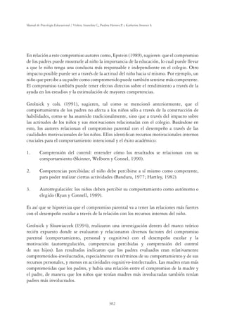 302
Manual de Psicología Educacional / Violeta Arancibia C., Paulina Herrera P. y Katherine Strasser S.
En relación a este compromiso autores como, Epstein (1989), sugieren que el compromiso
de los padres puede mostrarle al niño la importancia de la educación, lo cual puede llevar
a que le niño tenga una conducta más responsable e independiente en el colegio. Otro
impacto posible puede ser a través de la actitud del niño hacia sí mismo. Por ejemplo, un
niño que percibe a su padre como comprometido puede también sentirse más competente.
El compromiso también puede tener efectos directos sobre el rendimiento a través de la
ayuda en los estudios y la estimulación de mayores competencias.
Grolnick y cols. (1991), sugieren, tal como se mencionó anteriormente, que el
comportamiento de los padres no afecta a los niños sólo a través de la construcción de
habilidades, como se ha asumido tradicionalmente, sino que a través del impacto sobre
las actitudes de los niños y sus motivaciones relacionadas con el colegio. Basándose en
esto, los autores relacionan el compromiso parental con el desempeño a través de las
cualidades motivacionales de los niños. Ellos identiﬁcan recursos motivacionales internos
cruciales para el comportamiento intencional y el éxito académico:
1. Comprensión del control: entender cómo los resultados se relacionan con su
comportamiento (Skinner, Welborn y Connel, 1990).
2. Competencias percibidas: el niño debe percibirse a sí mismo como competente,
para poder realizar ciertas actividades (Bandura, 1977; Hartley, 1982).
3. Autorregulación: los niños deben percibir su comportamiento como autónomo o
elegido (Ryan y Connell, 1989).
Es así que se hipotetiza que el compromiso parental va a tener las relaciones más fuertes
con el desempeño escolar a través de la relación con los recursos internos del niño.
Grolnick y Sloawiaczek (1994), realizaron una investigación dentro del marco teórico
recién expuesto donde se evaluaron y relacionaron diversos factores del compromiso
parental (comportamiento, personal y cognitivo) con el desempeño escolar y la
motivación (autorregulación, competencias percibidas y comprensión del control
de sus hijos). Los resultados indicaron que los padres evaluados eran relativamente
comprometidos-involucrados, especialmente en términos de su comportamiento y de sus
recursos personales, y menos en actividades cognitivo-intelectuales. Las madres eran más
comprometidas que los padres, y había una relación entre el compromiso de la madre y
el padre, de manera que los niños que tenían madres más involucradas también tenían
padres más involucrados.
 