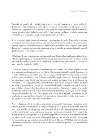 303
Capítulo 8, Familia y Escuela
Además, el patrón de correlaciones sugiere que efectivamente existen múltiples
dimensiones del compromiso parental, en vez de un constructo general único. Los tres
factores de compromiso de la madre y del padre se correlacionaron signiﬁcativamente
con cada una de las medidas de motivación y desempeño, con la excepción de los recursos
personales y la comprensión del control para madres y padres.
Se encontraron asociaciones indirectas entre compromiso parental y desempeño a través de
los recursos motivacionales, aunque sólo para algunos tipos de recursos motivacionales y
algunos tipos de compromiso parental. El compromiso conductual y cognitivo predijeron
dos de los recursos motivacionales, competencias percibidas y comprensión del control,
que predijeron el desempeño escolar.
El hallazgo de que estos recursos motivacionales mediatizan la relación entre el ambiente
y los resultados apoya la literatura emergente, en que las actitudes y creencias que tienen
los niños acerca de sí mismos en el colegio son determinantes poderosos del éxito escolar
(por ejemplo, Grolnick, 1990).
Los autores especulan acerca de cómo el compromiso conductual y cognitivo/intelectual
se relacionan con la competencia percibida y la comprensión del control. Con respecto
al comportamiento, los padres que van al colegio y participan en actividades escolares
pueden estar modelando tanto la importancia del colegio como una forma de manejar
las situaciones -una forma que implica activamente averiguar cosas y confrontar los
problemas-. Tal comportamiento puede afectar la motivación en varias formas. Primero,
los niños cuyos padres se comportan como si el colegio fuera importante pueden sentir
que lo hacen porque ellos, los niños, son importantes. Segundo, el padre o la madre
puede estar comunicándole al hijo una estrategia para manejar el colegio -una estrategia
en que el individuo, en este caso el padre o la madre, tiene el poder para controlar los
resultados y crear cambios-. Cuando tal mensaje es comunicado al niño, éste puede ver
los resultados escolares como más controlables.
Asuvez,laexposicióndelosniñosaactividadesintelectuales/cognitivas,ysuparticipación
en ellas, pueden acercar al niño el colegio al hogar, y hacer que tales actividades parezcan
más conquistables. Se desprende que niños que tienen tales experiencias en la casa se
pueden sentir mejor capacitados para manejar y controlar actividades en el colegio. La
mayor estimulación cognitiva a la que están expuestos los niños de alto rendimiento en
sus casas, puede explicarse, entre otras cosas, por los niveles educacionales adquiridos
por sus padres, ya que estudios como el de Jacobs y Harvey (2005) han encontrado una
alta correlación positiva entre los altos niveles de escolaridad parental y el rendimiento
de sus hijos.
 
