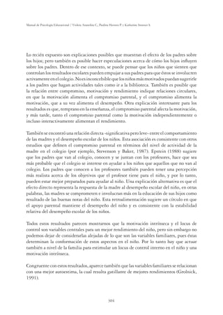 304
Manual de Psicología Educacional / Violeta Arancibia C., Paulina Herrera P. y Katherine Strasser S.
Lo recién expuesto son explicaciones posibles que muestran el efecto de los padres sobre
los hijos; pero también es posible hacer especulaciones acerca de cómo los hijos inﬂuyen
sobre los padres. Dentro de ese contexto, se puede pensar que los niños que sienten que
controlan los resultados escolares pueden empujar a sus padres para que éstos se involucren
activamenteenelcolegio.Noesinconcebiblequelosniñosmásmotivadospuedansugerirle
a los padres que hagan actividades tales como ir a la biblioteca. También es posible que
la relación entre compromiso, motivación y rendimiento indique relaciones circulares,
en que la motivación alimenta el compromiso parental, y el compromiso alimenta la
motivación, que a su vez alimenta el desempeño. Otra explicación interesante para los
resultados es que, temprano en la enseñanza, el compromiso parental afecta la motivación,
y más tarde, tanto el compromiso parental como la motivación independientemente o
incluso interactivamente alimentan el rendimiento.
También se encontró una relación directa -signiﬁcativa pero leve- entre el comportamiento
de las madres y el desempeño escolar de los niños. Esta asociación es consistente con otros
estudios que deﬁnen el compromiso parental en términos del nivel de actividad de la
madre en el colegio (por ejemplo, Stevenson y Baker, 1987). Epstein (1988) sugiere
que los padres que van al colegio, conocen y se juntan con los profesores, hace que sea
más probable que el colegio se interese en ayudar a los niños que aquellos que no van al
colegio. Los padres que conocen a los profesores también pueden tener una percepción
más realista acerca de los objetivos que el profesor tiene para el niño, y por lo tanto,
pueden estar mejor preparados para ayudar al niño. Una explicación alternativa es que el
efecto directo representa la respuesta de la madre al desempeño escolar del niño, en otras
palabras, las madres se comprometen e involucran más en la educación de sus hijos como
resultado de las buenas notas del niño. Esta retroalimentación sugiere un círculo en que
el apoyo parental mantiene el desempeño del niño y es consistente con la estabilidad
relativa del desempeño escolar de los niños.
Todos estos resultados parecen mostrarnos que la motivación intrínseca y el locus de
control son variables centrales para un mejor rendimiento del niño, pero sin embargo no
podemos dejar de considerarlas alejadas de lo que son las variables familiares, pues éstas
determinan la conformación de estos aspectos en el niño. Por lo tanto hay que actuar
también a nivel de la familia para estimular un locus de control interno en el niño y una
motivación intrínseca.
Congruente con estos resultados, aparece también que las variables familiares se relacionan
con una mejor autoestima, la cual resulta gatillante de mejores rendimientos (Grolnick,
1991).
 