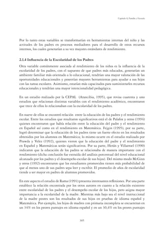 305
Capítulo 8, Familia y Escuela
Por lo tanto estas variables se transformarían en herramientas internas del niño y las
actitudes de los padres en procesos mediadores para el desarrollo de estos recursos
internos, los cuales generarían a su vez mayores estándares de rendimiento.
,QÁXHQFLDGHOD(VFRODULGDGGHORV3DGUHV
Otra variable comúnmente asociada al rendimiento de los niños es la inﬂuencia de la
escolaridad de los padres, con el supuesto de que padres más educados, generarían un
ambiente familiar más orientado a lo educacional, tendrían una mayor valoración de las
oportunidades educacionales y poseerían mayores herramientas para ayudar a sus hijos
con las tareas escolares. Asimismo, estarían más capacitados para suministrarles recursos
educacionales y tendrían una mayor intencionalidad pedagógica.
En un estudio realizado por la CEPAL (Arancibia, 1995), que revisa cuarenta y uno
estudios que relacionan distintas variables con el rendimiento académico, encontraron
que trece de ellos lo relacionaban con la escolaridad de los padres.
En nueve de ellos se encontró relación entre la educación de los padres y el rendimiento
escolar. Entre los estudios que resultaron signiﬁcativos está el de Palafox y otros (1994)
quienes encontraron que había relación entre la educación del padre y el rendimiento
en Español así como en el rendimiento en Matemática. Fejgin (1995), por su parte,
logró determinar que la educación de los padres tiene un fuerte efecto en los resultados
obtenidos por los alumnos en Matemática; lo mismo ocurre en el estudio realizado por
Prawda y Velez (1992), quienes vieron que la educación del padre y el rendimiento
en Español y Matemáticas serán signiﬁcativos. Por su parte, Herán y Villarroel (1990)
indicaron que la educación de los padres se relacionaba de manera importante con el
rendimiento (dicha conclusión fue extraída del análisis porcentual del nivel educacional
alcanzado por los padres y el desempeño escolar de sus hijos). Del mismo modo McGinn
y otros (1992) encontraron que los estudiantes promovidos tienen más probabilidad de
que al menos uno de sus padres sepa leer y escribir. El promedio de años de escolaridad
tiende a ser mayor en padres de alumnos promovidos.
En este aspecto el estudio de Rama (1991) presenta interesantes reﬂexiones. Por una parte
establece la relación encontrada por los otros autores en cuanto a la relación existente
entre escolaridad de los padres y el desempeño escolar de los hijos, pero asigna mayor
importancia a la escolaridad de la madre. Mientras más bajo sea el nivel instruccional
de la madre peores son los resultados de sus hijos en pruebas de idioma español y
Matemática. Por ejemplo, los hijos de madres con primaria incompleta se encuentran en
un 34% en los peores puntajes en idioma español y en un 30,4% en los peores puntajes
 