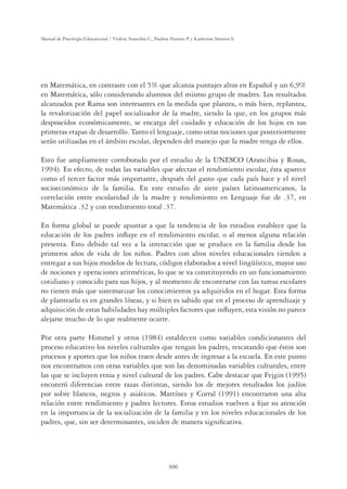 306
Manual de Psicología Educacional / Violeta Arancibia C., Paulina Herrera P. y Katherine Strasser S.
en Matemática, en contraste con el 5% que alcanza puntajes altos en Español y un 6,9%
en Matemática, sólo considerando alumnos del mismo grupo de madres. Los resultados
alcanzados por Rama son interesantes en la medida que plantea, o más bien, replantea,
la revalorización del papel socializador de la madre, siendo la que, en los grupos más
desposeídos económicamente, se encarga del cuidado y educación de los hijos en sus
primeras etapas de desarrollo. Tanto el lenguaje, como otras nociones que posteriormente
serán utilizadas en el ámbito escolar, dependen del manejo que la madre tenga de ellos.
Esto fue ampliamente corroborado por el estudio de la UNESCO (Arancibia y Rosas,
1994). En efecto, de todas las variables que afectan el rendimiento escolar, ésta aparece
como el tercer factor más importante, después del gasto que cada país hace y el nivel
socioeconómico de la familia. En este estudio de siete países latinoamericanos, la
correlación entre escolaridad de la madre y rendimiento en Lenguaje fue de .37, en
Matemática .32 y con rendimiento total .37.
En forma global se puede apuntar a que la tendencia de los estudios establece que la
educación de los padres inﬂuye en el rendimiento escolar, o al menos alguna relación
presenta. Esto debido tal vez a la interacción que se produce en la familia desde los
primeros años de vida de los niños. Padres con altos niveles educacionales tienden a
entregar a sus hijos modelos de lectura, códigos elaborados a nivel lingüístico, mayor uso
de nociones y operaciones aritméticas, lo que se va constituyendo en un funcionamiento
cotidiano y conocido para sus hijos, y al momento de encontrarse con las tareas escolares
no tienen más que sistematizar los conocimientos ya adquiridos en el hogar. Esta forma
de plantearlo es en grandes líneas, y si bien es sabido que en el proceso de aprendizaje y
adquisición de estas habilidades hay múltiples factores que inﬂuyen, esta visión no parece
alejarse mucho de lo que realmente ocurre.
Por otra parte Himmel y otros (1984) establecen como variables condicionantes del
proceso educativo los niveles culturales que tengan los padres, rescatando que éstos son
procesos y aportes que los niños traen desde antes de ingresar a la escuela. En este punto
nos encontramos con otras variables que son las denominadas variables culturales, entre
las que se incluyen etnia y nivel cultural de los padres. Cabe destacar que Fejgin (1995)
encontró diferencias entre razas distintas, siendo los de mejores resultados los judíos
por sobre blancos, negros y asiáticos. Martínez y Corral (1991) encontraron una alta
relación entre rendimiento y padres lectores. Estos estudios vuelven a ﬁjar su atención
en la importancia de la socialización de la familia y en los niveles educacionales de los
padres, que, sin ser determinantes, inciden de manera signiﬁcativa.
 