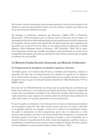 307
Capítulo 8, Familia y Escuela
Por lo tanto, resulta vital generar instancias para mejorar los niveles educacionales de los
adultos, lo cual sería una prioridad central a nivel de políticas estatales cuyo objetivo sea
elevar los niveles de calidad educacional.
Sin embargo, es importante considerar, que Stevenson y Baker (1987, en Grolnick,
Sloawiaczek, 1994) encontraron que la relación entre la educación de los padres y el
desempeñoescolardelosniñosestabamediadacasiporcompletoporelniveldecompromiso
de los padres. Varios estudios han demostrado los efectos positivos del compromiso de
los padres con la educación de los niños, en una amplio rango de poblaciones y edades
(Epstein, 1983; Fehrmann, Keith,  Reimers, 1987; Reynolds, 1989). Por lo tanto,
sería importante estudiar que variables psicológicas están involucradas en el efecto de la
escolaridad de los padres, para intentar entender de mejor forma el proceso que acompaña
la inﬂuencia de esta variable.
2.2 Relación Familia-Escuela: Generando una Relación Colaborativa
,PSRUWDQFLDGHLQFRUSRUDUDODIDPLOLDDOTXHKDFHUHGXFDWLYR
“La familia parece ser el sistema más eﬁciente y económico para fomentar y sostener el
desarrollo del niño. Sin el involucramiento de la familia, la mayoría de los objetivos
de las intervenciones fracasan, y los pequeños logros que se podrían alcanzar tienden a
desaparecer una vez que se ha discontinuado la intervención” (Bronfrenbrenner, 1974 en
HFRP, 2006).
Este texto de Urie Bronfrenbrenner nos destaca que no puede dejar de considerarse que
detrás de un niño que va a la escuela hay una familia que facilita o diﬁculta su adaptación
escolar. Para esto podemos considerar el sin número de variables antes enunciadas, las
cuales muestran el gran impacto de la familia sobre los resultados educacionales de los
niños. Por lo tanto, no se puede subestimar su rol en la educación.
El que los padres se involucren en la educación de sus hijos se relaciona positivamente
con el progreso escolar del niño. Hay muchas razones para esto, tal como se describió
en el apartado anterior, por ejemplo, a través de su interés en el rendimiento escolar,
los padres le demuestran al niño la importancia que le dan a la educación y a ellos
mismos como personas con futuro. Tal interés parental frecuentemente va asociado con
ofrecerles ayuda en las tareas, ir a las reuniones de padres y estar involucrado con la
escuela. Conocen a los profesores de los niños, están más dispuestos a pedirles consejo, y
los profesores se beneﬁcian ya que conocen mejor el ambiente familiar del niño y pueden
discutir problemas en que los padres pueden ayudar ( Fontana, 1981).
 
