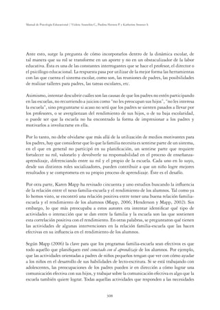 308
Manual de Psicología Educacional / Violeta Arancibia C., Paulina Herrera P. y Katherine Strasser S.
Ante esto, surge la pregunta de cómo incorporarlos dentro de la dinámica escolar, de
tal manera que su rol se transforme en un aporte y no en un obstaculizador de la labor
educativa. Ésta es una de las constantes interrogantes que se hace el profesor, el director o
el psicólogo educacional. La respuesta pasa por utilizar de la mejor forma las herramientas
con las que cuenta el sistema escolar, como son, las reuniones de padres, las posibilidades
de realizar talleres para padres, las tareas escolares, etc.
Asimismo, intentar descubrir cuáles son las causas de que los padres no estén participando
en las escuelas, no recurriendo a juicios como “no les preocupan sus hijos”, “no les interesa
la escuela”, sino preguntarse si acaso no será que los padres se sienten pasados a llevar por
los profesores, o se avergüenzan del rendimiento de sus hijos, o de su baja escolaridad,
o puede ser que la escuela no ha encontrado la forma de impresionar a los padres y
motivarlos a involucrarse en ella.
Por lo tanto, no debe olvidarse que más allá de la utilización de medios motivantes para
los padres, hay que considerar que lo que la familia necesita es sentirse parte de un sistema,
en el que en general no participó en su planiﬁcación, un sentirse parte que requiere
fortalecer su rol, valorarlo y devolverle su responsabilidad en el proceso de enseñanza-
aprendizaje, diferenciando entre su rol y el propio de la escuela. Cada uno en lo suyo,
desde sus distintos roles socializadores, pueden contribuir a que un niño logre mejores
resultados y se comprometa en su propio proceso de aprendizaje. Éste es el desafío.
Por otra parte, Karen Mapp ha revisado cincuenta y uno estudios buscando la inﬂuencia
de la relación entre el nexo familia-escuela y el rendimiento de los alumnos. Tal como ya
lo hemos visto, se encontró una relación positiva entre tener una buena relación familia-
escuela y el rendimiento de los alumnos (Mapp, 2006; Henderson y Mapp, 2002). Sin
embargo, lo que más preocupaba a estos autores era intentar identiﬁcar qué tipo de
actividades o interacción que se dan entre la familia y la escuela son las que sostienen
esta correlación positiva con el rendimiento. En otras palabras, se preguntaron qué tienen
las actividades de algunas intervenciones en la relación familia-escuela que las hacen
efectivas en su inﬂuencia en el rendimiento de los alumnos.
Según Mapp (2006) la clave para que los programas familia-escuela sean efectivos es que
todo aquello que planiﬁquen esté conectado con el aprendizaje de los alumnos. Por ejemplo,
que las actividades orientadas a padres de niños pequeños tengan que ver con cómo ayudar
a los niños en el desarrollo de sus habilidades de lecto-escritura. Si se está trabajando con
adolescentes, las preocupaciones de los padres pueden ir en dirección a cómo lograr una
comunicación efectiva con sus hijos, y trabajar sobre la comunicación efectiva es algo que la
escuela también quiere lograr. Todas aquellas actividades que responden a las necesidades
 