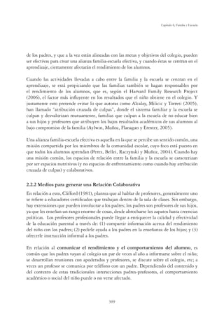309
Capítulo 8, Familia y Escuela
de los padres, y que a la vez están alineadas con las metas y objetivos del colegio, pueden
ser efectivas para crear una alianza familia-escuela efectiva, y cuando éstas se centran en el
aprendizaje, ciertamente afectarán el rendimiento de los alumnos.
Cuando las actividades llevadas a cabo entre la familia y la escuela se centran en el
aprendizaje, se está propiciando que las familias también se hagan responsables por
el rendimiento de los alumnos, que es, según el Harvard Family Research Project
(2006), el factor más inﬂuyente en los resultados que el niño obtiene en el colegio. Y
justamente esto pretende evitar lo que autoras como Alcalay, Milicic y Torreti (2005),
han llamado “atribución cruzada de culpas”, donde el sistema familiar y la escuela se
culpan y desvalorizan mutuamente, familias que culpan a la escuela de no educar bien
a sus hijos y profesores que atribuyen los bajos resultados académicos de sus alumnos al
bajo compromiso de la familia (Aylwin, Muñoz, Flanagan y Ermter, 2005).
Una alianza familia-escuela efectiva es aquella en la que se percibe un sentido común, una
misión compartida por los miembros de la comunidad escolar, cuyo foco está puesto en
que todos los alumnos aprendan (Perez, Bellei, Raczynski y Muñoz, 2004). Cuando hay
una misión común, los espacios de relación entre la familia y la escuela se caracterizan
por ser espacios nutritivos (y no espacios de enfrentamiento como cuando hay atribución
cruzada de culpas) y colaborativos.
2.2.2 Medios para generar una Relación Colaborativa
En relación a esto, Clifford (1981), plantea que al hablar de profesores, generalmente uno
se reﬁere a educadores certiﬁcados que trabajan dentro de la sala de clases. Sin embargo,
hay extensiones que pueden involucrar a los padres; los padres son profesores de sus hijos,
ya que les enseñan un rango enorme de cosas, desde abrocharse los zapatos hasta creencias
políticas. Los profesores profesionales puede llegar a enriquecer la calidad y efectividad
de la educación parental a través de: (1) compartir información acerca del rendimiento
del niño con los padres; (2) pedirle ayuda a los padres en la enseñanza de los hijos; y (3)
ofrecerle instrucción informal a los padres.
En relación al comunicar el rendimiento y el comportamiento del alumno, es
común que los padres vayan al colegio un par de veces al año a informarse sobre el niño;
se desarrollan reuniones con apoderados y profesores, se discute sobre el colegio, etc; a
veces un profesor se comunica por teléfono con un padre. Dependiendo del contenido y
del contexto de estas tradicionales interacciones padres-profesores, el comportamiento
académico o social del niño puede o no verse afectado.
 