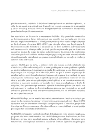 31
Capítulo 1, Perspertiva Histórica de la Psicología Educacional
proceso educativo, centrando la inquietud investigadora en su vertiente aplicativa, o
si ha de ser una ciencia aplicada que desarrolle sus propios programas de investigación
y utilice técnicas y métodos adecuados de experimentación expresamente desarrollados
para abordar los problemas educativos.
Los especialistas en la materia se encuentran divididos. Hay partidarios encendidos
de la independencia y ﬁrmes defensores de una posición más suavizada, con diversos
matices, respecto al carácter de la investigación posible y eﬁcaz en este campo complejo
de los fenómenos educativos. Gilly (1981), por ejemplo, aﬁrma que la psicología de
la educación no debe reducirse a la aplicación de los datos cientíﬁcos elaborados fuera
del contexto escolar, sino que debe partir de problemas planteados por las situaciones
educativas mismas. Su campo de trabajo es la interacción, describiendo las condiciones
adecuadas para la realización de los objetivos pedagógicos originados en una determinada
situación particular y estudiando los procesos interindividuales por los cuales se producen
cambios en los individuos.
Ausubel (1969), por su parte, la concibe como una ciencia aplicada señalando tres
direccionesposiblesenlainvestigación:a)investigaciónpura;b)investigaciónextrapolada
de las ciencias básicas; y c) investigación aplicada. El plantea que la gran diferencia entre
la psicología y la psicología de la educación, radica en que la primera se preocupa de
estudiar las leyes generales del psiquismo humano, mientras que la segunda de las leyes
del psiquismo humano que rigen el aprendizaje escolar, por tanto se constituye en una
ciencia aplicada, pero no una psicología general aplicada a los problemas educativos,
así como, la ingeniería mecánica, por ejemplo, no es física general aplicada al diseño de
máquinas, sino que constituye una teoría separada de carácter aplicado que resulta tan
relevante como la teoría de las disciplinas básicas, pero que está enunciada en un nivel
inferior de generalidad y posee una relevancia más directa para los problemas aplicados
en sus respectivos campos.
Glaser (1978) aboga por un modelo interactivo; un continuo de ciencia y tecnología que
anude los dos extremos, la práctica y el conocimiento, mientras Anderson y Faust (1973)
se inclinan más por una versión tecnológica de la psicología de la educación, ya que ni la
investigación directa en contextos educativos ni la mera extrapolación de la investigación
psicológica han funcionado anteriormente.
Coll (1988), por su parte, plantea la psicología de la educación como una ciencia aplicada,
ya que no sólo busca conocimientos, sino también ﬁnes prácticos. Por lo mismo, no debe
limitarse a ser una mera psicología general aplicada a los problemas educativos, pero
tampoco una tecnología que se limite a traducir en términos operativos los principios
 