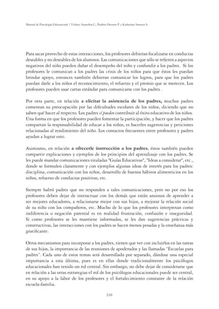 310
Manual de Psicología Educacional / Violeta Arancibia C., Paulina Herrera P. y Katherine Strasser S.
Para sacar provecho de estas interacciones, los profesores debieran focalizarse en conductas
deseables y no deseables de los alumnos. Las comunicaciones que sólo se reﬁeren a aspectos
negativos del niño pueden dañar el desempeño del niño y confundir a los padres. Si los
profesores le comunican a los padres las crisis de los niños para que éstos les puedan
brindar apoyo, entonces también debieran comunicar los logros, para que los padres
puedan darle a los niños el reconocimiento, el refuerzo y el premio que se merecen. Los
profesores pueden usar cartas estándar para comunicarse con los padres .
Por otra parte, en relación a elicitar la asistencia de los padres, muchos padres
comentan su preocupación por las diﬁcultades escolares de los niños, diciendo que no
saben qué hacer al respecto. Los padres sí pueden contribuir al éxito educativo de los niños.
Una forma en que los profesores pueden fomentar la participación, y hacer que los padres
compartan la responsabilidad de educar a los niños, es hacerles sugerencias y peticiones
relacionadas al rendimiento del niño. Los contactos frecuentes entre profesores y padres
ayudan a lograr esto.
Asimismo, en relación a ofrecerle instrucción a los padres, éstos también pueden
compartir explicaciones y ejemplos de los principios del aprendizaje con los padres. Se
les puede mandar comunicaciones tituladas Guías Educativas, Ideas a considerar, etc.,
donde se formulen claramente y con ejemplos algunas ideas de interés para los padres:
disciplina, comunicación con los niños, desarrollo de buenos hábitos alimenticios en los
niños, refuerzo de conductas positivas, etc.
Siempre habrá padres que no responden a tales comunicaciones, pero no por eso los
profesores deben dejar de interactuar con los demás que están ansiosos de aprender a
ser mejores educadores, a relacionarse mejor con sus hijos, a mejorar la relación social
de su niño con los compañeros, etc. Mucho de lo que los profesores interpretan como
indiferencia o negación parental es en realidad frustración, confusión e inseguridad.
Si como profesores se les mantiene informados, se les dan sugerencias prácticas y
constructivas, las interacciones con los padres se hacen menos pesadas y la enseñanza más
gratiﬁcante.
Otros mecanismos para incorporar a los padres, tienen que ver con incluirlos en las tareas
de sus hijos, la importancia de las reuniones de apoderados y las llamadas “Escuelas para
padres”. Cada uno de estos temas será desarrollado por separado, dándose una especial
importancia a esta última, pues es en ellas donde tradicionalmente los psicólogos
educacionales han tenido un rol central. Sin embargo, no debe dejar de considerarse que
en relación a las otras estrategias el rol de los psicólogos educacionales puede ser central,
en su apoyo a la labor de los profesores y el fortalecimiento constante de la relación
escuela-familia.
 