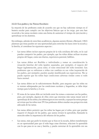 311
Capítulo 8, Familia y Escuela
2.2.2.1 Los padres y las Tareas Escolares
La mayoría de los profesores están de acuerdo con que no hay suﬁciente tiempo en el
horario escolar para cumplir con los objetivos básicos que se les exige, por esto han
recurrido a las tareas escolares como una forma de aumentar el tiempo de ejercitación y
aprendizaje en los alumnos.
Sin embargo, además de estos ﬁnes académicos, algunos autores (Strom y Bernard, 1982)
plantean que éstas pueden ser una oportunidad para estrechar los lazos entre la escuela y
la familia, al considerar los siguientes aspectos :
U Las tareas deben incluir aspectos propios de la vida cotidiana del niño, en la cual
puedan compartir los padres, por ejemplo, que los niños deban utilizar recursos
propios del hogar, como son diarios, experiencia parental, hobbies.
U Las tareas deben ser ﬂexibles e individuales y tomar en consideración la
situación familiar del niño (padres separados, por ejemplo), el espacio del
hogar (aglomeración, pieza sola), el tono emocional del niño (tensión). Los
profesores que se enfrentan a niños con cambios en sus vidas (separación de
los padres, por ejemplo), pueden ayudar modiﬁcando sus expectativas. No se
puede esperar que los niños bajo condiciones adversas rindan como si todo
fuera normal.
U Las tareas deben ser lo suﬁcientemente ﬂexible, para asegurar que los niños no
se sientan sobrepasados por las condiciones escolares y hogareñas, se debe dejar
tiempo para la familia y el ocio.
U El tema de las tareas debe ser incluido entre los temas a conversar con los padres,
pues, por ejemplo, algunos de ellos creen que mientras más tareas mejor será el
aprendizaje de los niños y los sobreexigen en este sentido, o apoyan las tareas porque
así evitan que los niños vean TV. Los profesores deben enseñar una perspectiva más
adecuada de las tareas.
U Las tareas deben permitir que los niños las hagan por sí solos, pero que puedan
requerir el chequeo de los padres, que juntos revisen lo aprendido, llamando la
atención sobre la importancia del refuerzo de los padres.
U Las tareas, más que pedir lo mismo que se hizo en la escuela, deben transformarse
en un oportunidad para que el niño haga cosas distintas, relacione lo aprendido
con lo que pasa en su casa y familia, y pueda conversar de lo aprendido con sus
 