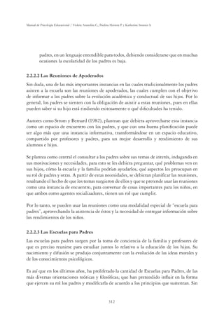 312
Manual de Psicología Educacional / Violeta Arancibia C., Paulina Herrera P. y Katherine Strasser S.
padres, en un lenguaje entendible para todos, debiendo considerarse que en muchas
ocasiones la escolaridad de los padres es baja.
2.2.2.2 Las Reuniones de Apoderados
Sin duda, una de las más importantes instancias en las cuales tradicionalmente los padres
asisten a la escuela son las reuniones de apoderados, las cuales cumplen con el objetivo
de informar a los padres sobre la evolución académica y conductual de sus hijos. Por lo
general, los padres se sienten con la obligación de asistir a estas reuniones, pues en ellas
pueden saber si su hijo está rindiendo exitosamente o qué diﬁcultades ha tenido.
Autores como Strom y Bernard (1982), plantean que debiera aprovecharse esta instancia
como un espacio de encuentro con los padres, y que con una buena planiﬁcación puede
ser algo más que una instancia informativa, transformándose en un espacio educativo,
compartido por profesores y padres, para un mejor desarrollo y rendimiento de sus
alumnos e hijos.
Se plantea como central el consultar a los padres sobre sus temas de interés, indagando en
sus motivaciones y necesidades, para esto se les debiera preguntar, qué problemas ven en
sus hijos, cómo la escuela y la familia podrían ayudarlos, qué aspectos les preocupan en
su rol de padres y otras. A partir de estas necesidades, se debieran planiﬁcar las reuniones,
resaltando el hecho de que los temas surgieron de ellos y que se pretende usar las reuniones
como una instancia de encuentro, para conversar de cosas importantes para los niños, en
que ambos como agentes socializadores, tienen un rol que cumplir.
Por lo tanto, se pueden usar las reuniones como una modalidad especial de “escuela para
padres”, aprovechando la asistencia de éstos y la necesidad de entregar información sobre
los rendimientos de los niños.
2.2.2.3 Las Escuelas para Padres
Las escuelas para padres surgen por la toma de conciencia de la familia y profesores de
que es preciso reunirse para estudiar juntos lo relativo a la educación de los hijos. Su
nacimiento y difusión se produjo conjuntamente con la evolución de las ideas morales y
de los conocimientos psicológicos.
Es así que en los últimos años, ha proliferado la cantidad de Escuelas para Padres, de las
más diversas orientaciones teóricas y ﬁlosóﬁcas, que han pretendido inﬂuir en la forma
que ejercen su rol los padres y modiﬁcarla de acuerdo a los principios que sustentan. Sin
 