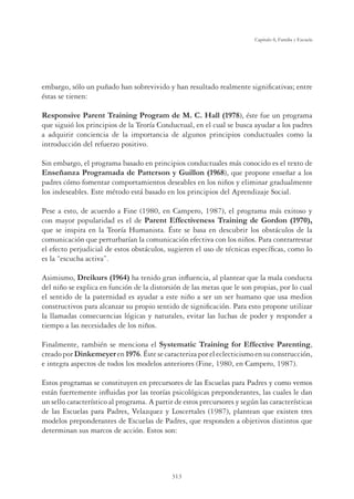 313
Capítulo 8, Familia y Escuela
embargo, sólo un puñado han sobrevivido y han resultado realmente signiﬁcativas; entre
éstas se tienen:
Responsive Parent Training Program de M. C. Hall (1978), éste fue un programa
que siguió los principios de la Teoría Conductual, en el cual se busca ayudar a los padres
a adquirir conciencia de la importancia de algunos principios conductuales como la
introducción del refuerzo positivo.
Sin embargo, el programa basado en principios conductuales más conocido es el texto de
Enseñanza Programada de Patterson y Guillon (1968), que propone enseñar a los
padres cómo fomentar comportamientos deseables en los niños y eliminar gradualmente
los indeseables. Este método está basado en los principios del Aprendizaje Social.
Pese a esto, de acuerdo a Fine (1980, en Campero, 1987), el programa más exitoso y
con mayor popularidad es el de Parent Effectiveness Training de Gordon (1970),
que se inspira en la Teoría Humanista. Éste se basa en descubrir los obstáculos de la
comunicación que perturbarían la comunicación efectiva con los niños. Para contrarrestar
el efecto perjudicial de estos obstáculos, sugieren el uso de técnicas especíﬁcas, como lo
es la “escucha activa”.
Asimismo, Dreikurs (1964) ha tenido gran inﬂuencia, al plantear que la mala conducta
del niño se explica en función de la distorsión de las metas que le son propias, por lo cual
el sentido de la paternidad es ayudar a este niño a ser un ser humano que usa medios
constructivos para alcanzar su propio sentido de signiﬁcación. Para esto propone utilizar
la llamadas consecuencias lógicas y naturales, evitar las luchas de poder y responder a
tiempo a las necesidades de los niños.
Finalmente, también se menciona el Systematic Training for Effective Parenting,
creadoporDinkemeyeren1976.Éstesecaracterizaporeleclecticismoensuconstrucción,
e integra aspectos de todos los modelos anteriores (Fine, 1980, en Campero, 1987).
Estos programas se constituyen en precursores de las Escuelas para Padres y como vemos
están fuertemente inﬂuidas por las teorías psicológicas preponderantes, las cuales le dan
un sello característico al programa. A partir de estos precursores y según las características
de las Escuelas para Padres, Velazquez y Loscertales (1987), plantean que existen tres
modelos preponderantes de Escuelas de Padres, que responden a objetivos distintos que
determinan sus marcos de acción. Estos son:
 