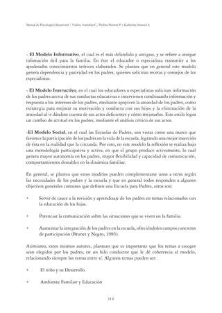 314
Manual de Psicología Educacional / Violeta Arancibia C., Paulina Herrera P. y Katherine Strasser S.
- El Modelo Informativo, el cual es el más difundido y antiguo, y se reﬁere a otorgar
infomación útil para la familia. En éste el educador o especialista transmite a los
apoderados conocimientos teóricos elaborados. Se plantea que en general este modelo
genera dependencia y pasividad en los padres, quienes solicitan recetas y consejos de los
especialistas.
- El Modelo Instructivo, en el cual los educadores o especialistas solicitan información
de los padres acerca de sus conductas educativas e intervienen combinando información y
respuesta a los intereses de los padres, mediante apoyo en la ansiedad de los padres, como
estrategia para mejorar su motivación y conducta con sus hijos y la eliminación de la
ansiedad al ir dándose cuenta de sus actos deﬁcientes y cómo mejorarlos. Este estilo logra
un cambio de actitud en los padres, mediante el análisis crítico de sus actos.
-El Modelo Social, en el cual las Escuelas de Padres, son vistas como una marco que
favorece la participación de los padres en la vida de la escuela, logrando una mejor inserción
de ésta en la realidad que la circunda. Por esto, en este modelo la reﬂexión se realiza bajo
una metodología participativa y activa, en que el grupo produce activamente, lo cual
genera mayor autonomía en los padres, mayor ﬂexibilidad y capacidad de comunicación,
comportamientos deseables en la dinámica familiar.
En general, se plantea que estos modelos pueden complementarse unos a otros según
las necesidades de los padres y la escuela y que en general todos responden a algunos
objetivos generales comunes que deﬁnen una Escuela para Padres, estos son:
U Servir de cauce a la revisión y aprendizaje de los padres en temas relacionados con
la educación de los hijos.
U Potenciar la comunicación sobre las situaciones que se viven en la familia.
U Aumentar la integración de los padres en la escuela, ofreciéndoles campos concretos
de participación (Brunet y Negro, 1985).
Asimismo, estos mismos autores, plantean que es importante que los temas a escoger
sean elegidos por los padres, en un hilo conductor que le dé coherencia al modelo,
relacionando siempre los temas entre sí. Algunos temas pueden ser:
U El niño y su Desarrollo
U Ambiente Familiar y Educación
 