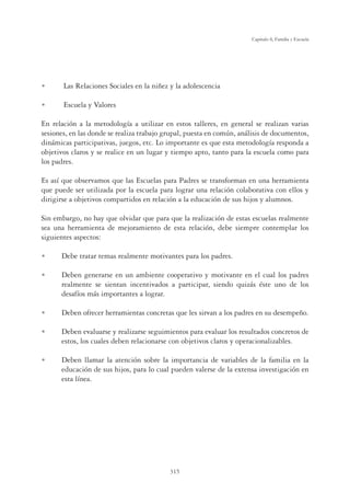 315
Capítulo 8, Familia y Escuela
U Las Relaciones Sociales en la niñez y la adolescencia
U Escuela y Valores
En relación a la metodología a utilizar en estos talleres, en general se realizan varias
sesiones, en las donde se realiza trabajo grupal, puesta en común, análisis de documentos,
dinámicas participativas, juegos, etc. Lo importante es que esta metodología responda a
objetivos claros y se realice en un lugar y tiempo apto, tanto para la escuela como para
los padres.
Es así que observamos que las Escuelas para Padres se transforman en una herramienta
que puede ser utilizada por la escuela para lograr una relación colaborativa con ellos y
dirigirse a objetivos compartidos en relación a la educación de sus hijos y alumnos.
Sin embargo, no hay que olvidar que para que la realización de estas escuelas realmente
sea una herramienta de mejoramiento de esta relación, debe siempre contemplar los
siguientes aspectos:
U Debe tratar temas realmente motivantes para los padres.
U Deben generarse en un ambiente cooperativo y motivante en el cual los padres
realmente se sientan incentivados a participar, siendo quizás éste uno de los
desafíos más importantes a lograr.
U Deben ofrecer herramientas concretas que les sirvan a los padres en su desempeño.
U Deben evaluarse y realizarse seguimientos para evaluar los resultados concretos de
estos, los cuales deben relacionarse con objetivos claros y operacionalizables.
U Deben llamar la atención sobre la importancia de variables de la familia en la
educación de sus hijos, para lo cual pueden valerse de la extensa investigación en
esta línea.
 
