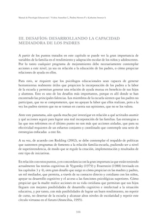 316
Manual de Psicología Educacional / Violeta Arancibia C., Paulina Herrera P. y Katherine Strasser S.
III. DESAFÍOS: DESARROLLANDO LA CAPACIDAD
MEDIADORA DE LOS PADRES
A partir de los puntos tratados en este capítulo se puede ver la gran importancia de
variables de la familia en el rendimiento y adaptación escolar de los niños y adolescentes.
Por lo tanto cualquier programa de mejoramiento debe necesariamente contemplar
acciones a este nivel, ya sea en relación a la educación de los padres, o cómo propiciar
relaciones de ayuda en ellos.
Para esto, se requiere que los psicólogos educacionales sean capaces de generar
herramientas realmente útiles que propicien la incorporación de los padres a la labor
de la escuela y permitan generar una relación de ayuda mutua en beneﬁcio de sus hijos
y alumnos. Este es uno de los desafíos más importantes, porque es allí donde se han
encontrado las principales falencias. Los miembros de la escuela sienten que los padres no
participan, que no se comprometen, que no apoyan la labor que ellos realizan, pero a la
vez los padres sienten que no se toman en cuenta sus opiniones, que no se los valora.
Ante este panorama, aún queda mucho por investigar en relación a qué actitudes asumir
y qué acciones seguir para lograr una real incorporación de las familias. Las estrategias a
las que nos referimos en el último punto no son más que acciones aisladas, que para su
efectividad requieren de un esfuerzo conjunto y coordinado que contemple una serie de
estrategias enfocadas a este ﬁn.
A su vez, de acuerdo con Redding (2002), se debe contemplar el respaldo de políticas
que sustenten programas de fomento a la relación familia-escuela, pudiendo ser a nivel
de superintendencia, de modo que se regule la creación, implementación y resultados de
este tipo de iniciativas.
En relación con estos puntos, y en concordancia con la gran importancia que están teniendo
actualmente las teorías cognitivas de Vygotsky (1979) y Feuerstein (1988) (revisado en
los capítulos 3 y 4), otro gran desafío que surge es cómo propiciar en las madres y padres,
un rol mediador, que permita, a través de su contacto directo y cotidiano con los niños,
apoyar su desarrollo cognitivo y el acceso a las funciones psicológicas superiores. Cómo
propiciar que la madre realice acciones en su vida cotidiana que permitan que sus hijos
lleguen con mejores posibilidades de desarrollo cognitivo e intelectual a la situación
educativa, y por tanto, con más posibilidades de lograr un buen rendimiento, no repetir
de curso, no desertar de la escuela y alcanzar altos niveles de escolaridad y repetir este
círculo virtuoso en el futuro (Arancibia, 1995).
 