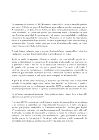 317
Capítulo 8, Familia y Escuela
En un trabajo realizado en el CEP ( Irarrazabal y otros 1995) encontró, entre las personas
más pobres de Chile, un grupo de familias que presentaban altos esfuerzoszos por surgir.
A esas familias se las llamó familias habilitadas. Estas familias manifestaban las conductas
antes enunciadas, así como una aptitud para establecer metas y desarrollar los pasos
para lograrlas, capacidad de organización y de asumir responsabilidades, estabilidad
emocional y la capacidad de comunicarse. Asimismo, en las madres de estas familias
encontró mayores niveles de escolaridad, así como mayores expectativas sobre sus hijos, y
mayores acciones de ayuda escolar, como son, apoyar a los niños en las tareas y participar
en actividades desarrolladas por la escuela.
A partir de estos hallazgos, surge la pregunta de cómo inﬂuyen estas variables (ya descritas
en el primer apartado de este capítulo) en el aprendizaje de los niños.
Según las teorías de Vygotsky y Feuerstein, pareciera que estas actitudes propias de la
madre se transforman en experiencias de aprendizaje mediatizado para sus hijos, que
le permiten al niño ir más allá de las necesidades inmediatas y conectar experiencias
del pasado y del presente con expectativas para el futuro (Feuerstein, et al, 1988). A
partir de este agente mediatizador el niño logrará seleccionar, organizar y desarrollar los
estímulos que provienen del medio, es decir, la mediación facilita el desarrollo de sus
proceso cognitivos para sacar más provecho de su exposición a los estímulos.
A partir del estudio antes enunciado, se hipotetiza que variables como la escolaridad,
actitudes de los padres y expectativas, actúan como variables que facilitan en la madre el
cumplimiento de este rol mediatizador (Arancibia, 1995), actuando éstos a través de los
mecanismos planteados en todo el capítulo, en el mejoramiento del rendimiento del niño.
De ahí surge una segunda pregunta ¿Cómo pueden las madres y padres llegar a desarrollar
experiencias de aprendizaje mediatizado?
Feuerstein (1998), plantea que puede lograrse cuando los padres dotan de signiﬁcado
a los estímulos y desarrollan un comportamiento focalizado en el niño. Esto puede
hacerse, por ejemplo, mostrándole las dimensiones temporales, “no ahora, pero después
si”, relacionando estímulos con una dimensión espacial “no está aquí, mira, allá está”,
mostrándole nociones de clasiﬁcación y seriación, a través de estímulos diarios, por
ejemplo, “esta naranja es distinta a una manzana en ..., pero pertenecen a una misma
familia, porque las dos son fruta”. Es así que, debe enseñarse al niño a trascender las
necesidades inmediatas de gratiﬁcación, en favor de metas más remotas.
 
