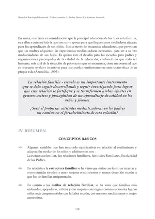 318
Manual de Psicología Educacional / Violeta Arancibia C., Paulina Herrera P. y Katherine Strasser S.
En suma, si se tiene en consideración que la principal educadora de los hijos es la familia,
es a ellos a quienes habría que instruir y apoyar para que lleguen a ser mediadores eﬁcaces
para los aprendizajes de sus niños. Esto a través de instancias educadoras, que permitan
que las madres adquieran las experiencias mediatizadoras necesarias, para ser a su vez
mediatizadoras de sus hijos. Es quizás éste el desafío para las escuelas para padres y
organizaciones preocupadas de la calidad de la educación, conﬁando en que todo ser
humano, más allá de la situación de pobreza en que se encuentra, tiene un potencial que
es necesario revelar e incentivar para que pueda transformarse en constructor eﬁcaz de su
propia vida (Arancibia, 1995).
La relación familia - escuela es un importante instrumento
que se debe seguir desarrollando y seguir investigando para lograr
que esta relación se fortiﬁque y se transformen ambos agentes en
gestores activos y protagónicos de un aprendizaje de calidad en los
niños y jóvenes.
¿Será el propiciar actitudes mediatizadoras en los padres
un camino en el fortalecimiento de esta relación?
IV. RESUMEN
CONCEPTOS BÁSICOS
 Algunas variables que han resultado signiﬁcativas en relación al rendimiento y
adaptación escolar de los niños y adolescentes son :
La estructura familiar, Los relaciones familiares, Actitudes Familiares, Escolaridad
de los Padres.
 En relación a la estructura familiar se ha visto que niños con familias intactas y
reconstituidas tienden a tener mejores rendimientos y menos deserción escolar a
que los de familias uniparentales.
 En cuanto a los estilos de relación familiar, se ha visto que familias más
ordenadas, apoyadoras, cálidas y con mejores estrategias comunicacionales logran
niños más comprometidos con la labor escolar, con mejores rendimientos y mejor
autoestima.
 