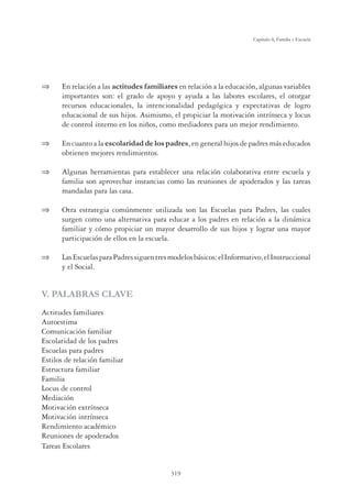 319
Capítulo 8, Familia y Escuela
 En relación a las actitudes familiares en relación a la educación, algunas variables
importantes son: el grado de apoyo y ayuda a las labores escolares, el otorgar
recursos educacionales, la intencionalidad pedagógica y expectativas de logro
educacional de sus hijos. Asimismo, el propiciar la motivación intrínseca y locus
de control interno en los niños, como mediadores para un mejor rendimiento.
 En cuanto a la escolaridad de los padres, en general hijos de padres más educados
obtienen mejores rendimientos.
 Algunas herramientas para establecer una relación colaborativa entre escuela y
familia son aprovechar instancias como las reuniones de apoderados y las tareas
mandadas para las casa.
 Otra estrategia comúnmente utilizada son las Escuelas para Padres, las cuales
surgen como una alternativa para educar a los padres en relación a la dinámica
familiar y cómo propiciar un mayor desarrollo de sus hijos y lograr una mayor
participación de ellos en la escuela.
 LasEscuelasparaPadressiguentresmodelosbásicos:elInformativo,elInstruccional
y el Social.
V. PALABRAS CLAVE
Actitudes familiares
Autoestima
Comunicación familiar
Escolaridad de los padres
Escuelas para padres
Estilos de relación familiar
Estructura familiar
Familia
Locus de control
Mediación
Motivación extrínseca
Motivación intrínseca
Rendimiento académico
Reuniones de apoderados
Tareas Escolares
 