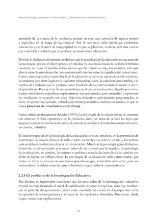 32
Manual de Psicología Educacional / Violeta Arancibia C., Paulina Herrera P. y Katherine Strasser S.
generales de la ciencia de la conducta, porque en este caso carecería de espacio propio
y especíﬁco en el mapa de las ciencias. Por el contrario, debe investigar problemas
educativos y en el nivel de complejidad en el que se plantean, es decir, será una ciencia
que estudia la conducta que se produce en situaciones educativas.
De todo lo dicho anteriormente, se deduce que la psicología de la educación es una rama de
la psicología, por eso el objeto propio de esta disciplina será la conducta, si bien el término
conducta no tiene el sentido reduccionista que ha tenido en algunas escuelas, sino que
abarca tanto la manifestación comportamental externa como la signiﬁcación intencional.
Como ciencia aplicada, la psicología de la educación estudia un tipo especial de conducta,
la conducta que tiene lugar en situaciones educativas, o sea, la conducta que cambia, o el
cambio de conducta que se produce como resultado de la práctica instruccional, es decir,
el aprendizaje. Pero se trata de un aprendizaje en el contexto educativo, ligado, por tanto,
a unas condiciones especíﬁcas expresamente instrumentadas para estimular y optimizar
los resultados de acuerdo con unos objetivos educativos previamente programados, es
decir, el aprendizaje guiado, inﬂuido por estrategias instruccionales adecuadas, lo que se
llama procesos de enseñanza-aprendizaje.
Como señala acertadamente Secadas (1970), la psicología de la educación no se contenta
con observar el ﬂuir espontáneo de la conducta, sino que trata de extraer las leyes que
asegurenunaeﬁcazintervenciónsobreelcursodelaconducta.Estudialosacontecimientos,
en cuanto, inﬂuibles.
El carácter especial de la psicología de la educación consiste, entonces, en la pretensión de
determinar los modos eﬁcaces de inﬂuir sobre los hechos en orden a un ﬁn, y las normas
para establecer esa distinta eﬁcacia de intervención. Mientras la psicología general observa,
dentro de un determinado proceso el orden de los sucesos que lo regulan, la psicología
de la educación, en cambio, los somete a cambios y estudia las leyes de dicho cambio con
el ﬁn de lograr un inﬂujo eﬁcaz. La psicología de la educación debe estructurarse, por
tanto, en torno al proceso de enseñanza-aprendizaje que, como hilo conductor, guía sus
contenidos y la deﬁne como sistema coherente y organizado de conocimientos.
2.2.4 El problema de la Investigación Educativa
Por último, es importante considerar que los resultados de la investigación educativa
no sólo no han alcanzado el nivel de satisfacción de otras disciplinas, sino que resultan,
por lo general, decepcionantes, sobre todo, teniendo en cuenta la desproporción entre
la cantidad de investigaciones y el valor de los resultados obtenidos. Esto tiene, desde
luego, numerosas explicaciones.
 