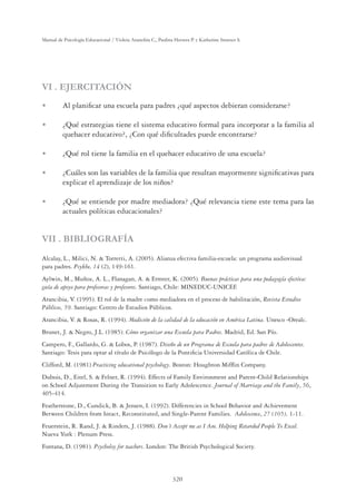 320
Manual de Psicología Educacional / Violeta Arancibia C., Paulina Herrera P. y Katherine Strasser S.
VI . EJERCITACIÓN
U Al planiﬁcar una escuela para padres ¿qué aspectos debieran considerarse?
U ¿Qué estrategias tiene el sistema educativo formal para incorporar a la familia al
quehacer educativo?, ¿Con qué diﬁcultades puede encontrarse?
U ¿Qué rol tiene la familia en el quehacer educativo de una escuela?
U ¿Cuáles son las variables de la familia que resultan mayormente signiﬁcativas para
explicar el aprendizaje de los niños?
U ¿Qué se entiende por madre mediadora? ¿Qué relevancia tiene este tema para las
actuales políticas educacionales?
VII . BIBLIOGRAFÍA
Alcalay, L., Milici, N.  Torretti, A. (2005). Alianza efectiva familia-escuela: un programa audiovisual
para padres. Psykhe, 14 (2), 149-161.
Aylwin, M., Muñoz, A. L., Flanagan, A.  Ermter, K. (2005). Buenas prácticas para una pedagogía efectiva:
guía de apoyo para profesoras y profesores. Santiago, Chile: MINEDUC-UNICEF.
Arancibia, V. (1995). El rol de la madre como mediadora en el proceso de habilitación, Revista Estudios
Públicos, 59. Santiago: Centro de Estudios Públicos.
Arancibia, V.  Rosas, R. (1994). Medición de la calidad de la educación en América Latina. Unesco -Orealc.
Brunet, J.  Negro, J.L. (1985). Cómo organizar una Escuela para Padres. Madrid, Ed. San Pío.
Campero, F., Gallardo, G.  Lobos, P. (1987). Diseño de un Programa de Escuela para padres de Adolescentes.
Santiago: Tesis para optar al título de Psicólogo de la Pontiﬁcia Universidad Católica de Chile.
Clifford, M. (1981) Practicing educational psychology. Boston: Houghton Mifﬂin Company.
Dubois, D., Eitel, S.  Felner, R. (1994). Effects of Family Environment and Parent-Child Relationships
on School Adjustment During the Transition to Early Adolescence. Journal of Marriage and the Family, 56,
405-414.
Featherstone, D., Cundick, B.  Jensen, I. (1992). Differencies in School Behavior and Achievement
Between Children from Intact, Reconstituted, and Single-Parent Families. Adolescence, 27 (105), 1-11.
Feuerstein, R. Rand, J.  Rinders, J. (1988). Don´t Accept me as I Am. Helping Retarded People To Excel.
Nueva York : Plenum Press.
Fontana, D. (1981). Psycholoy for teachers. London: The British Psychological Society.
 