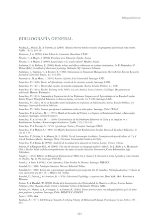 323
Bibliografía General
BIBLIOGRAFÍA GENERAL
Alcalay, L., Milicic, N.  Torretti, A. (2005). Alianza efectiva familia-escuela: un programa audiovisual para padres.
Psykhe, 14 (2), 149-161.
Alcantara, J. A. (1990). Cómo Educar la Autoestima. Barcelona: CEAC.
Álvarez, C.  Mayor, J. (1981). Psicología de la Educación. España. Anaya.
Álvarez, C.  Mayor, J. (1987). La psicología en la escuela infantil. Madrid. Anaya.
Anderma, E.  Wolters, C. (2006). Goals, values and affects inﬂuences on student motivation. En P. Alexander y P.
Winne (Eds.). Handbook of educational psychology. Mahwah, NJ: Lawrence Erlbaum
Anderson, I., Evertson, C.  Emmer, E. (1980). Dimensions in Classroom Management Derived from Recent Research.
Journal of Curriculum Studies, 12, 343-356.
Antonijevic, N.  Mena, I. (1991). Factores Afectivos de la Creatividad. Santiago: CPU.
Arancibia, V. (1990). Teorías del Aprendizaje: revisión de las corrientes actuales. Santiago: CIDE
Arancibia, V. (1991). Efectividad escolar: un estudio comparado. Revista Estudios Públicos, 47, CEP.
Arancibia, V. (1993). Teachers Training in the 1990’s in Latin America: Issues, Concerns, Challenges. Documento no
publicado. Harvard University.
Arancibia, V. (1994). Formación y Capacitación de los Profesores: Impacto en el Aprendizaje en los Estados Unidos.
Boletin Proyecto Principal de Educacion en America Latina y el Caribe, 34, 54-82. Santiago, Chile.
Arancibia, V. (1995). El rol de la madre como mediadora en el proceso de habilitación, Revista Estudios Públicos, 59.
Santiago: Centro de Estudios Públicos.
Arancibia, V. (1996). Factores que afectan el rendimiento escolar en niños pobres. Santiago, Chile: CEPAL.
Arancibia, V.  Álvarez, M. I. (1991). Modelo de Variables del Profesor y su Impacto en Rendimiento Escolar y Autoconcepto
Academico. Santiago: Informe Fondecyt.
Arancibia, V.  Álvarez, M. I. (1994). Características de los Profesores Efectivos en Chile y su Impacto en el
Rendimiento Escolar y Autoconcepto Academico. Psykhe, 3 (2), 131-143.
Arancibia, V.  Cornejo, S. (1976). Aprendizaje: Teorías y Principios. Santiago: CLEA.
Arancibia, V.  Maltes, S. (1989). Un Modelo Explicativo del Rendimiento Escolar. Revista de Tecnología Educativa, 11
(2), 113-131.
Arancibia, V., Maltes, S.  Alvarez, M. I. (1990). Test de Autoconcepto Académico. Estandarización para Escolares de 1º y 4º
Año de Enseñanza Básica. Santiago, Chile: Ediciones Universidad Católica de Chile.
Arancibia, V.  Rosas, R. (1994). Medición de la calidad de la educación en América Latina. Unesco -Orealc.
Ashton, P.  Gregoire-Gill, M. (2003). The role of emotion in changing teacher`s beliefs. En J. Raths y A. McAninch
(Eds.). Teachers beliefs and classroom performance: the impact of teacher education. Greenwich, Conn: Information Age
Publishers.
Assael, J. (1992). Talleres de Educacion Democratica (TED). En J. Assael y S. Soto (eds.), Cómo Aprenden y Cómo Enseñan
los Docentes. Pp. 91-99. Santiago: PIIE-ICI.
Assael, J.  Soto, S. (1992). Cómo Aprenden y Cómo Enseñan los Docentes. Santiago: PIIE-ICI.
Ausubel, D. (1980). Psicologia Educativa. Mexico: Editorial Trillas.
Ausubel, D. (1980). Retención y aprendizaje signiﬁcativo por recepción. En D. Ausubel, Psicología educativa: Un punto de
vista cognoscitivo (pp.107-151). México: Ed. Trillas.
Ausubel, D., Novak, J. Henesian, H. (1978). Educational Psychology: a cognitive view. New York: Holt, Rinehart 
Winston.
Avalos, B.  Haddad, W. (1981). Reseña de la Investigación sobre Efectividad de los Maestros en Africa, America Latina,
Filipinas, India, Malasia, Medio Oriente y Tailandia: Síntesis de Resultados. Ottawa: CIID.
Aylwin, M., Muñoz, A. L., Flanagan, A.  Ermter, K. (2005). Buenas prácticas para una pedagogía efectiva: guía de apoyo
para profesoras y profesores. Santiago, Chile: MINEDUC-UNICEF.
Ayres, (1990). cita
Bandura, A. (1977). Self-Efﬁcacy: Toward a Unifying Theory oh Behavioral Change. Psychological review, 84 (2), 191-
215.
 