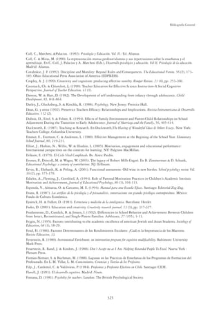 325
Bibliografía General
Coll, C., Marchesi, Palacios. (1992). Psicología y Educación, Vol. II.: Ed. Alianza.
Coll, C.  Miras, M. (1990). La representación mutua profesor/alumno y sus repercusiones sobre la enseñanza y el
aprendizaje. En C. Coll, J. Palacios y A. Marchesi (Eds.), Desarrollo psicológico y educación, Vol II, Psicología de la educación.
Madrid: Alianza.
Covaleskie, J. F. (1992). Discipline and Morality: Beyond Rules and Consequences. The Educational Forum, 56 (2), 173-
183. Ohio: Educational Press Association of America (EDPRESS).
Cropley, A. J. (1999). Creativity and cognition: producing effective novelty. Romper Review, 21 (4), pp. 253-260.
Czerniack, Ch.  Chiarelott, L. (1990). Teacher Education for Effective Science Instruction-A Social Cognitive
Perspective. Journal of Teacher Education, 41 (1).
Damon, W.  Hart, D. (1982). The Development of self understanding from infancy through adolescence. Child
Development, 83, 841-864.
Darley, J., Glucksberg, S.  Kinchla, R. (1988). Psychology. New Jersey: Prentice Hall.
Dean, G. y otros (1992). Preservice Teachers Efﬁcacy: Relationships and Implications. Revista Interamericana de Desarrollo
Educativo, 112 (2).
Dubois, D., Eitel, S.  Felner, R. (1994). Effects of Family Environment and Parent-Child Relationships on School
Adjustment During the Transition to Early Adolescence. Journal of Marriage and the Family, 56, 405-414.
Duckworth, E. (1987). Teaching as Research. En Duckworth,The Having of Wonderful Ideas  Others Essays. New York:
Teachers College, Columbia University.
Emmer, E., Evertson, C.  Anderson, L. (1980). Effective Management at the Begining of the School Year. Elementary
School Journal, 80, 219-231.
Elliot, J., Hufton, N., Willis, W.  Illushin, L. (2005). Motivation, engagement and educational performance:
International perspectives on the contexts for learning. NY: Palgrave MacMillan.
Erikson, E. (1979). El Ciclo Vital Completado. Bs. Aires: Paidós.
Ertmer, P., Driscoll, M.  Wager, W. (2003). The legacy of Robert Mills Gagné. En B. Zimmerman  D. Schunk,
Educational Psychology: a century of contributions. NJ: Erlbaum.
Ervin, R., Ehrhardt, K.  Poling, A. (2001). Functional assessment: Old wine in new bottles. School psychology review Vol.
30 (2), pp. 173-179.
Eskeles, A., Fleming, J., Gottfried, A. (1994). Role of Parental Motivation Practices in Children´s Academic Intrinsic
Motivation and Achievement. Journal of Educational Psychology, 86 (1), 104-113.
Espinola, V., Almarza, O.  Carcamo, M. E. (1994). Manual para una Escuela Eﬁcaz. Santiago: Editorial Zig-Zag.
Evans, R. (1987). Los artíﬁces de la psicología y el psicoanálisis, conversaciones con grandes psicólogos contemporáneos. México:
Fondo de Cultura Económica.
Eysenck, H.  Fulker, D. (1983). Estructura y medición de la inteligencia. Barcelona: Herder.
Fasko, D. (2001). Education and creativity. Creativity research journal, 13 (3), pp. 317-327.
Featherstone, D., Cundick, B.  Jensen, I. (1992). Differencies in School Behavior and Achievement Between Children
from Intact, Reconstituted, and Single-Parent Families. Adolescence, 27 (105), 1-11.
Fejgin, N. (1995). Factors contributing to the academic excellence of american Jewish and Asian Students. Sociology of
Education, 68 (1), 18-29.
Fend, H. (1986). Factores Determinantes de los Rendimientos Escolares: ¿Cuál es la Importancia de los Maestros.
Revista Educacion, 33.
Feverstein, R. (1980). Instrumental Enrichment, on intervention program for cognitive modiﬁcability. Baltimore: University
Mark Press.
Feuerstein, R. Rand, J.  Rinders, J. (1988). Don´t Accept me as I Am. Helping Retarded People To Excel. Nueva York :
Plenum Press.
Fieman-Nemser, S.  Buchman, M. (1988). Lagunas en las Practicas de Enseñanza de los Programas de Formacion del
Profesorado. En L. M. Villar, L. M. Conocimientos, Creencias y Teorías de los Profesores.
Filp, J., Cardemil, C.  Valdivieso, P. (1984). Profesoras y Profesores Efectivos en Chile. Santiago: CIDE.
Flavell, J. (1993). El desarrollo cognitivo. Madrid :Vison.
Fontana, D. (1981). Psycholoy for teachers. London: The British Psychological Society.
 